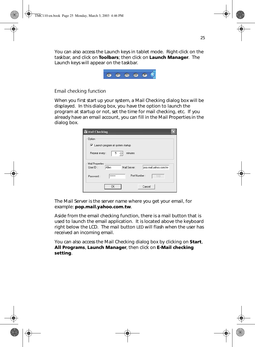 25You can also access the Launch keys in tablet mode.  Right-click on the taskbar, and click on Toolbars; then click on Launch Manager.  The Launch keys will appear on the taskbar.Email checking functionWhen you first start up your system, a Mail Checking dialog box will be displayed.  In this dialog box, you have the option to launch the program at startup or not, set the time for mail checking, etc.  If you already have an email account, you can fill in the Mail Properties in the dialog box.The Mail Server is the server name where you get your email, for example: pop.mail.yahoo.com.tw.Aside from the email checking function, there is a mail button that is used to launch the email application.  It is located above the keyboard right below the LCD.  The mail button LED will flash when the user has received an incoming email.You can also access the Mail Checking dialog box by clicking on Start, All Programs, Launch Manager, then click on E-Mail checking setting.TMC110-en.book  Page 25  Monday, March 3, 2003  4:46 PM