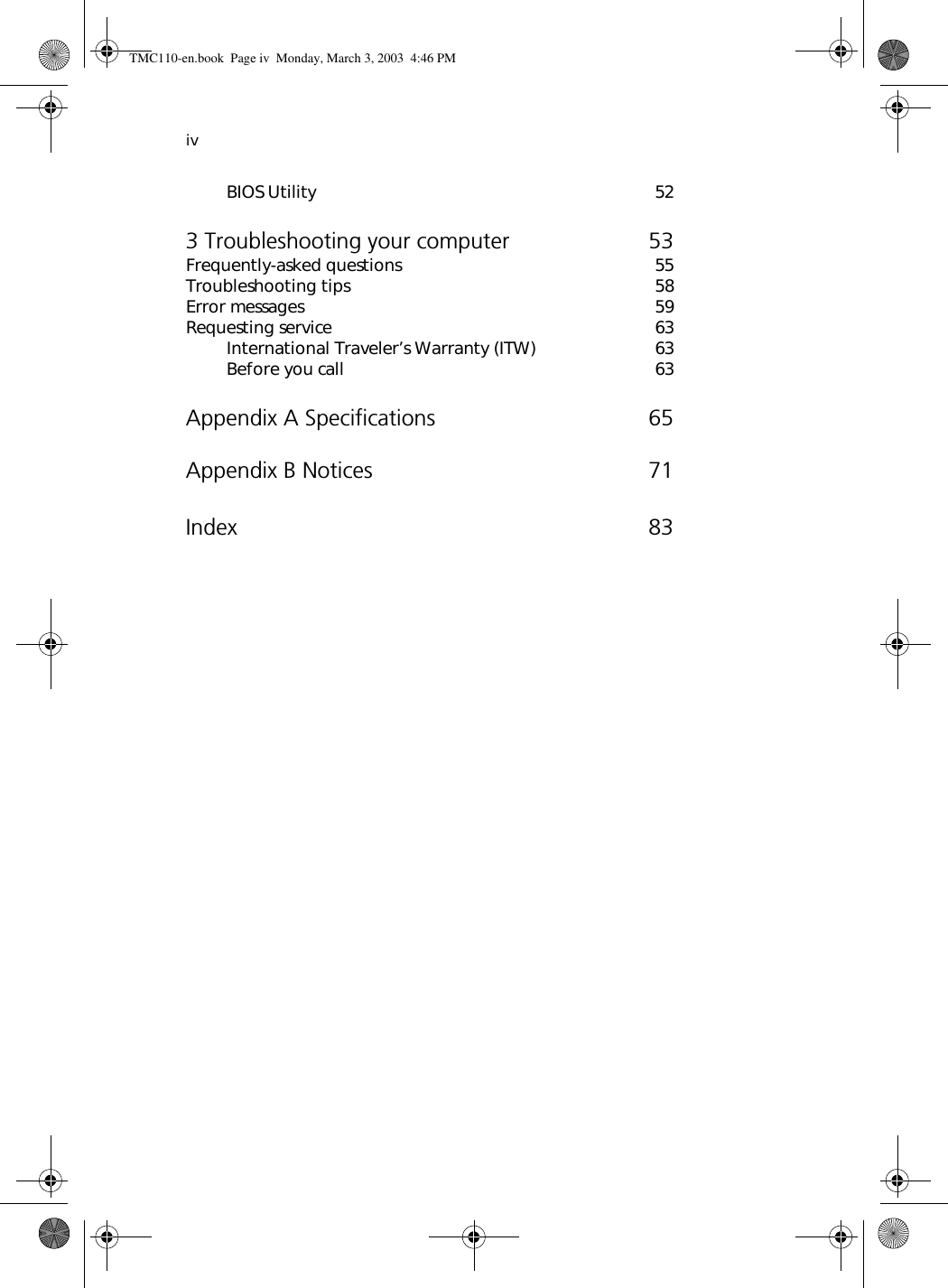 ivBIOS Utility 523 Troubleshooting your computer 53Frequently-asked questions 55Troubleshooting tips 58Error messages 59Requesting service 63International Traveler’s Warranty (ITW) 63Before you call 63Appendix A Specifications 65Appendix B Notices 71Index 83TMC110-en.book  Page iv  Monday, March 3, 2003  4:46 PM