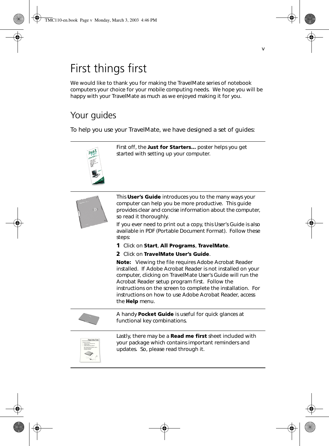 vFirst things firstWe would like to thank you for making the TravelMate series of notebook computers your choice for your mobile computing needs.  We hope you will be happy with your TravelMate as much as we enjoyed making it for you.Your guidesTo help you use your TravelMate, we have designed a set of guides:First off, the Just for Starters... poster helps you get started with setting up your computer.This User’s Guide introduces you to the many ways your computer can help you be more productive.  This guide provides clear and concise information about the computer, so read it thoroughly.If you ever need to print out a copy, this User’s Guide is also available in PDF (Portable Document Format).  Follow these steps:1Click on Start, All Programs, TravelMate.2Click on TravelMate User’s Guide.Note:   Viewing the file requires Adobe Acrobat Reader installed.  If Adobe Acrobat Reader is not installed on your computer, clicking on TravelMate User’s Guide will run the Acrobat Reader setup program first.  Follow the instructions on the screen to complete the installation.  For instructions on how to use Adobe Acrobat Reader, access the Help menu.A handy Pocket Guide is useful for quick glances at functional key combinations.Lastly, there may be a Read me first sheet included with your package which contains important reminders and updates.  So, please read through it.TMC110-en.book  Page v  Monday, March 3, 2003  4:46 PM