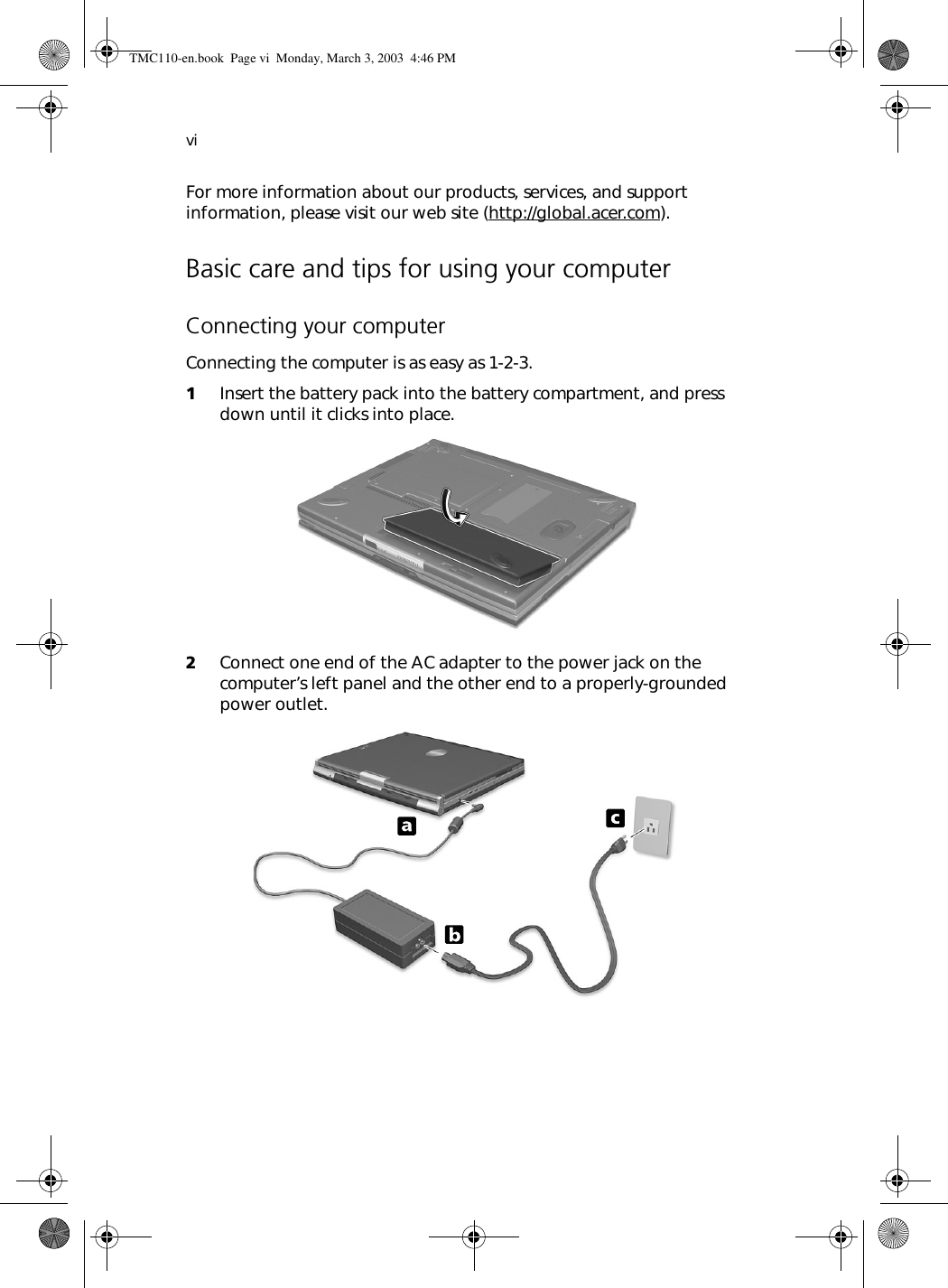 viFor more information about our products, services, and support information, please visit our web site (http://global.acer.com).Basic care and tips for using your computerConnecting your computerConnecting the computer is as easy as 1-2-3.1Insert the battery pack into the battery compartment, and press down until it clicks into place. 2Connect one end of the AC adapter to the power jack on the computer’s left panel and the other end to a properly-grounded power outlet. TMC110-en.book  Page vi  Monday, March 3, 2003  4:46 PM