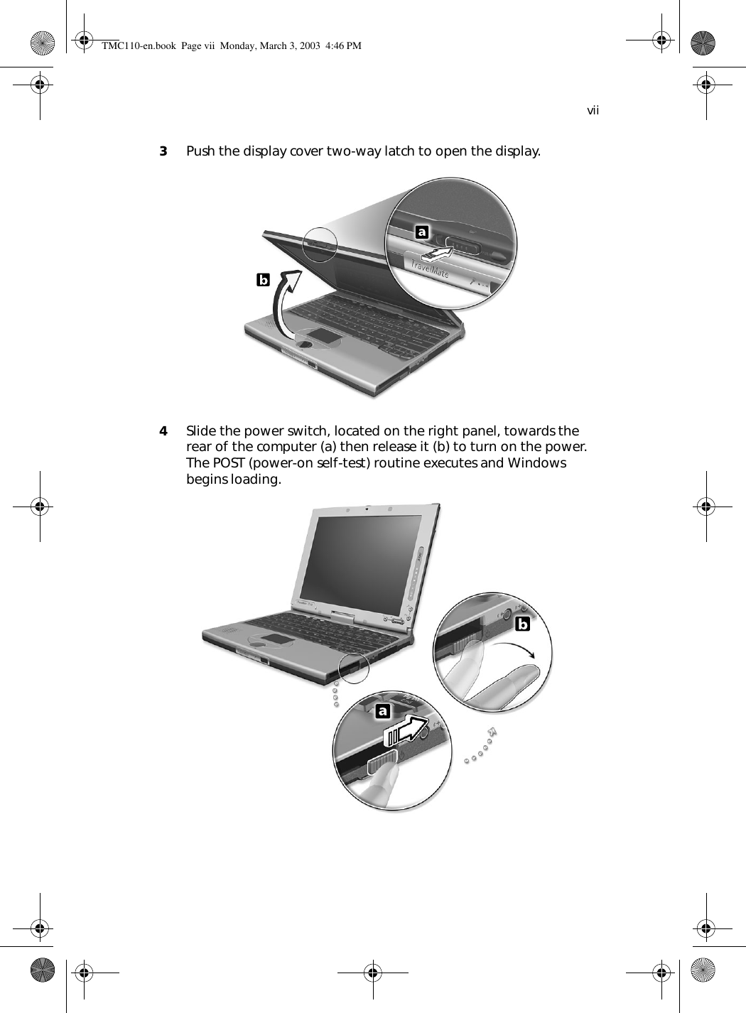 vii3Push the display cover two-way latch to open the display. 4Slide the power switch, located on the right panel, towards the rear of the computer (a) then release it (b) to turn on the power. The POST (power-on self-test) routine executes and Windows begins loading. TMC110-en.book  Page vii  Monday, March 3, 2003  4:46 PM