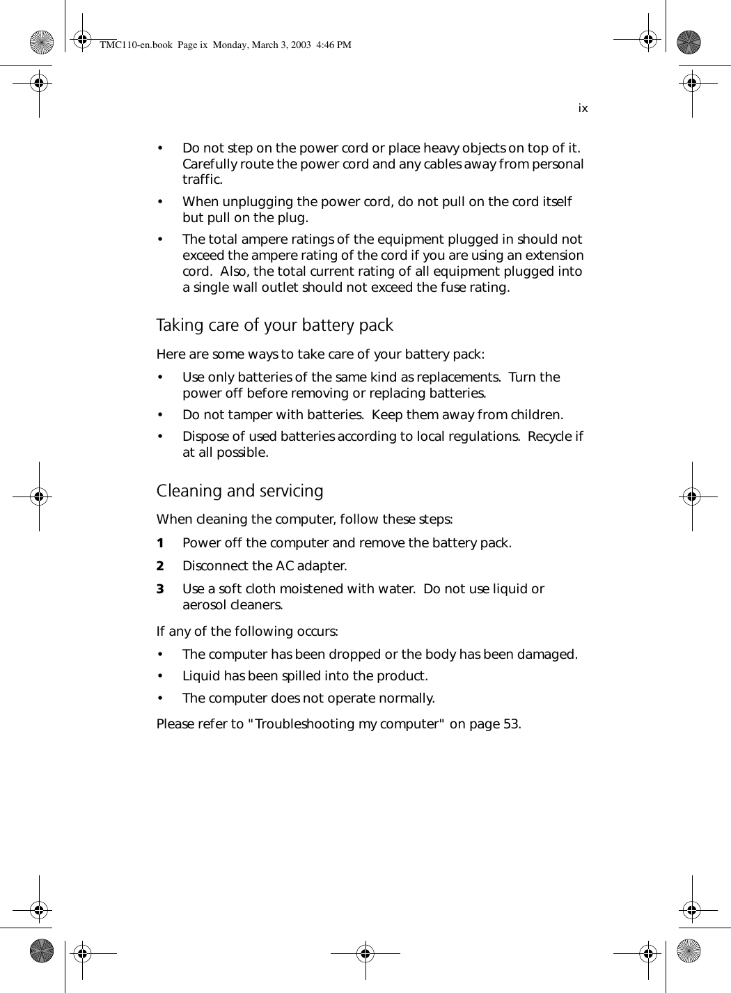 ix• Do not step on the power cord or place heavy objects on top of it.  Carefully route the power cord and any cables away from personal traffic.• When unplugging the power cord, do not pull on the cord itself but pull on the plug.• The total ampere ratings of the equipment plugged in should not exceed the ampere rating of the cord if you are using an extension cord.  Also, the total current rating of all equipment plugged into a single wall outlet should not exceed the fuse rating.Taking care of your battery packHere are some ways to take care of your battery pack:• Use only batteries of the same kind as replacements.  Turn the power off before removing or replacing batteries.• Do not tamper with batteries.  Keep them away from children.• Dispose of used batteries according to local regulations.  Recycle if at all possible.Cleaning and servicingWhen cleaning the computer, follow these steps:1Power off the computer and remove the battery pack.2Disconnect the AC adapter.3Use a soft cloth moistened with water.  Do not use liquid or aerosol cleaners.If any of the following occurs:• The computer has been dropped or the body has been damaged.• Liquid has been spilled into the product.• The computer does not operate normally.Please refer to &quot;Troubleshooting my computer&quot; on page 53.TMC110-en.book  Page ix  Monday, March 3, 2003  4:46 PM