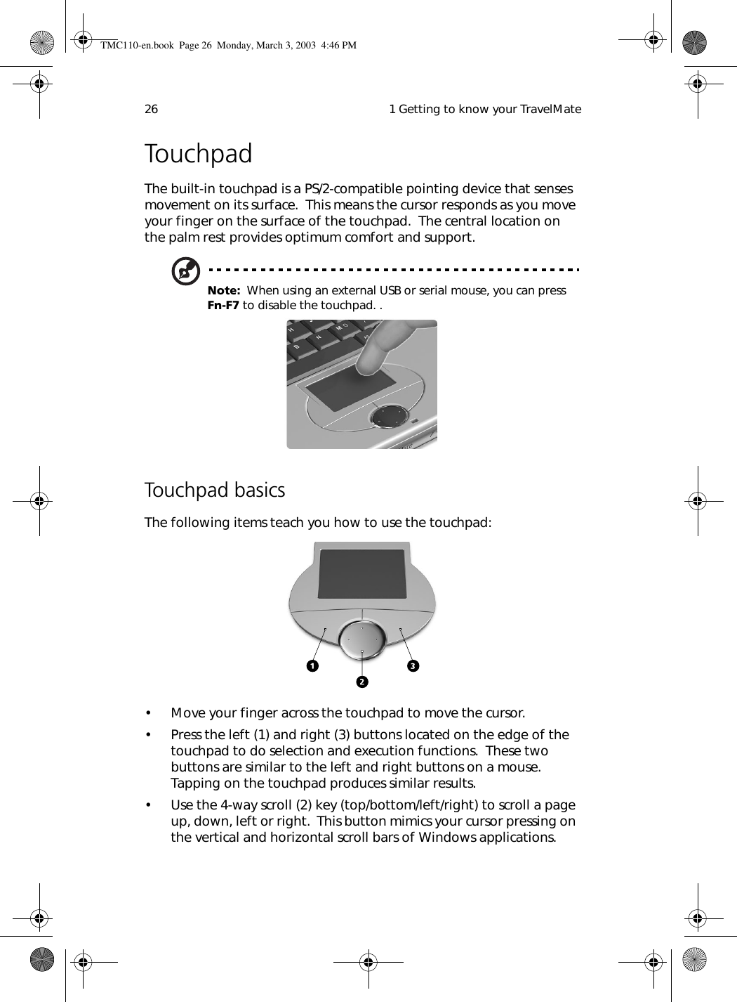  1 Getting to know your TravelMate26TouchpadThe built-in touchpad is a PS/2-compatible pointing device that senses movement on its surface.  This means the cursor responds as you move your finger on the surface of the touchpad.  The central location on the palm rest provides optimum comfort and support.Note:  When using an external USB or serial mouse, you can press Fn-F7 to disable the touchpad. .Touchpad basicsThe following items teach you how to use the touchpad:• Move your finger across the touchpad to move the cursor.• Press the left (1) and right (3) buttons located on the edge of the touchpad to do selection and execution functions.  These two buttons are similar to the left and right buttons on a mouse.  Tapping on the touchpad produces similar results.• Use the 4-way scroll (2) key (top/bottom/left/right) to scroll a page up, down, left or right.  This button mimics your cursor pressing on the vertical and horizontal scroll bars of Windows applications.TMC110-en.book  Page 26  Monday, March 3, 2003  4:46 PM