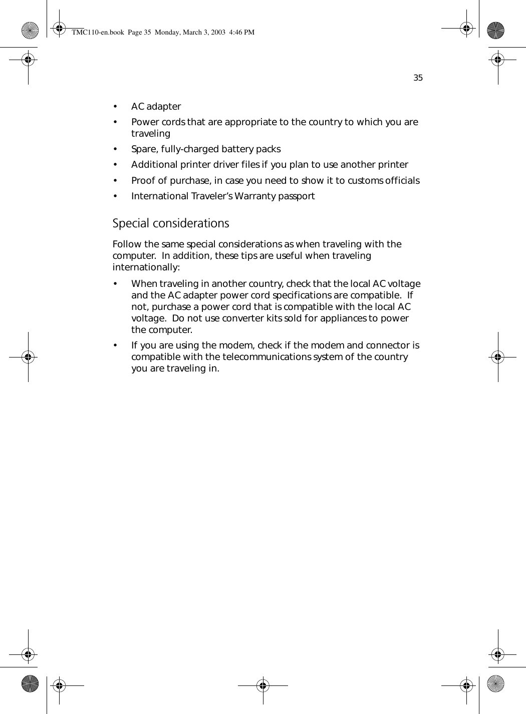 35• AC adapter• Power cords that are appropriate to the country to which you are traveling• Spare, fully-charged battery packs• Additional printer driver files if you plan to use another printer• Proof of purchase, in case you need to show it to customs officials• International Traveler’s Warranty passportSpecial considerationsFollow the same special considerations as when traveling with the computer.  In addition, these tips are useful when traveling internationally:• When traveling in another country, check that the local AC voltage and the AC adapter power cord specifications are compatible.  If not, purchase a power cord that is compatible with the local AC voltage.  Do not use converter kits sold for appliances to power the computer.• If you are using the modem, check if the modem and connector is compatible with the telecommunications system of the country you are traveling in.TMC110-en.book  Page 35  Monday, March 3, 2003  4:46 PM