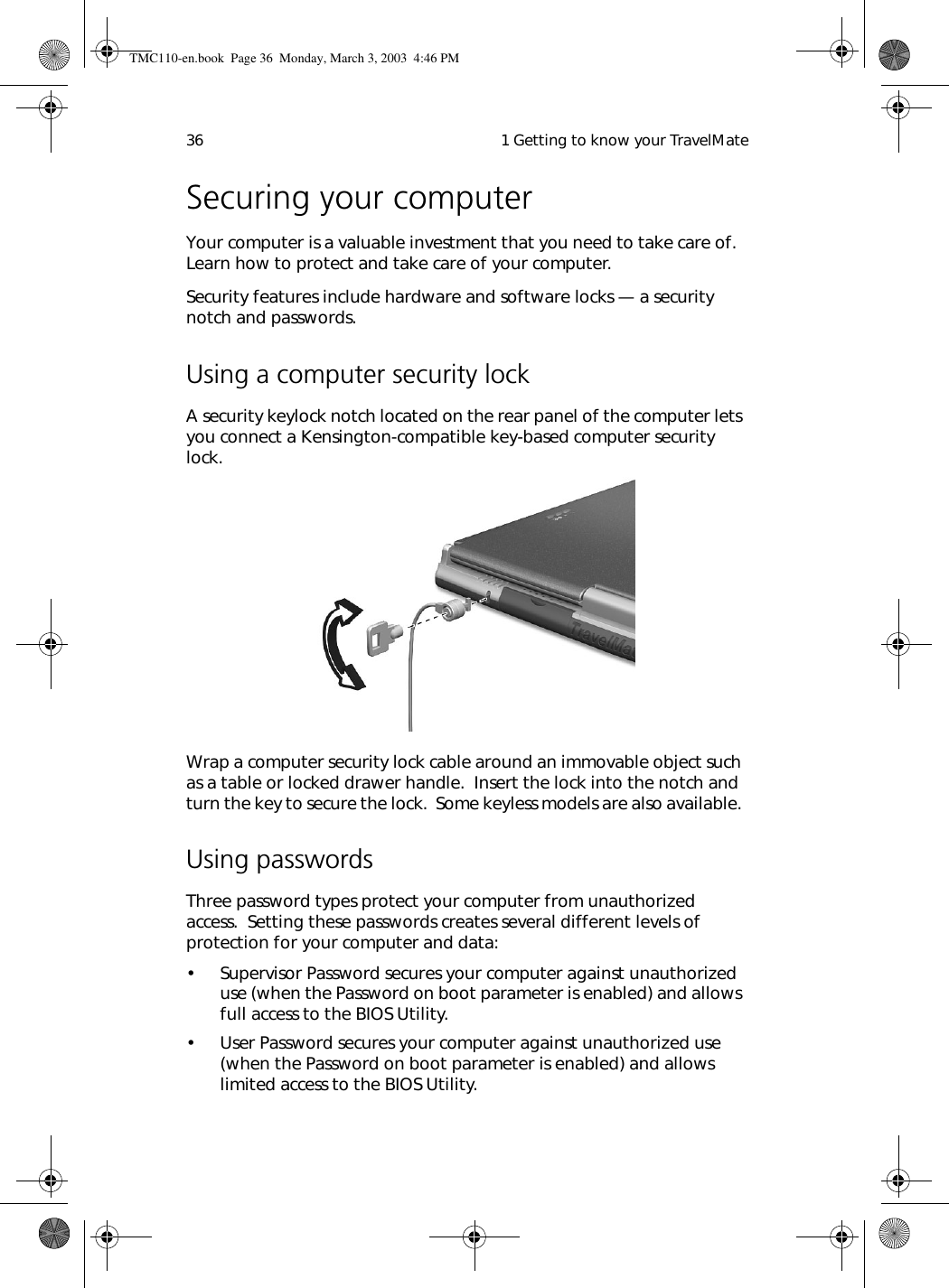  1 Getting to know your TravelMate36Securing your computerYour computer is a valuable investment that you need to take care of.  Learn how to protect and take care of your computer.Security features include hardware and software locks — a security notch and passwords.Using a computer security lockA security keylock notch located on the rear panel of the computer lets you connect a Kensington-compatible key-based computer security lock.  Wrap a computer security lock cable around an immovable object such as a table or locked drawer handle.  Insert the lock into the notch and turn the key to secure the lock.  Some keyless models are also available. Using passwordsThree password types protect your computer from unauthorized access.  Setting these passwords creates several different levels of protection for your computer and data:• Supervisor Password secures your computer against unauthorized use (when the Password on boot parameter is enabled) and allows full access to the BIOS Utility.• User Password secures your computer against unauthorized use (when the Password on boot parameter is enabled) and allows limited access to the BIOS Utility.TMC110-en.book  Page 36  Monday, March 3, 2003  4:46 PM