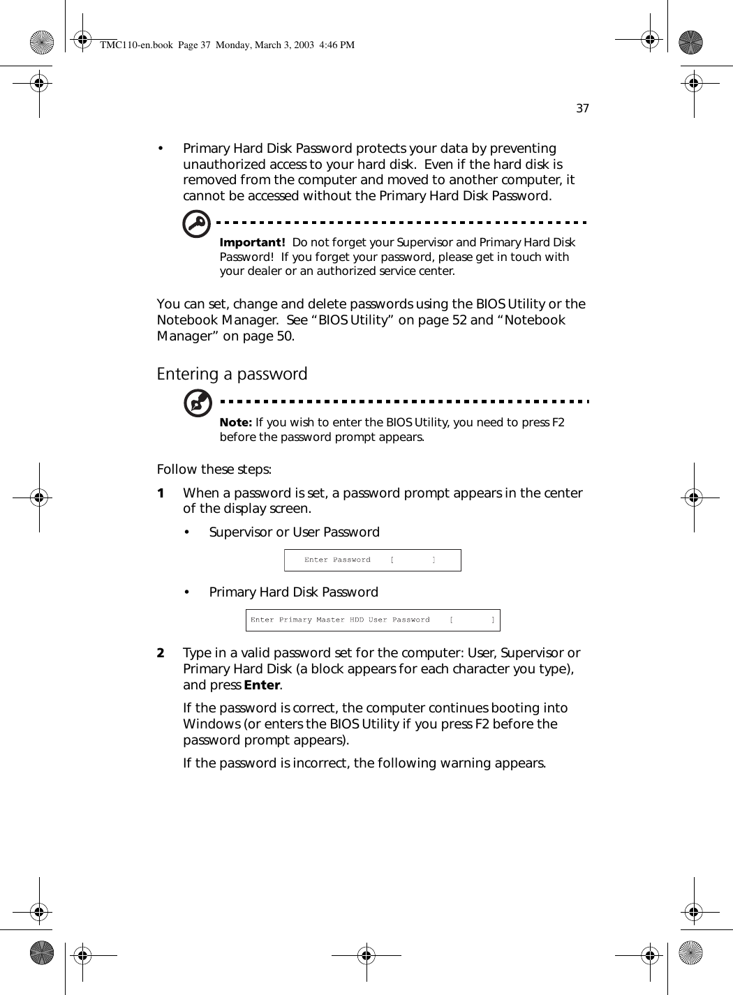 37• Primary Hard Disk Password protects your data by preventing unauthorized access to your hard disk.  Even if the hard disk is removed from the computer and moved to another computer, it cannot be accessed without the Primary Hard Disk Password.Important!  Do not forget your Supervisor and Primary Hard Disk Password!  If you forget your password, please get in touch with your dealer or an authorized service center.You can set, change and delete passwords using the BIOS Utility or the Notebook Manager.  See “BIOS Utility” on page 52 and “Notebook Manager” on page 50.Entering a passwordNote: If you wish to enter the BIOS Utility, you need to press F2 before the password prompt appears.Follow these steps:1When a password is set, a password prompt appears in the center of the display screen.• Supervisor or User Password• Primary Hard Disk Password2Type in a valid password set for the computer: User, Supervisor or Primary Hard Disk (a block appears for each character you type), and press Enter.If the password is correct, the computer continues booting into Windows (or enters the BIOS Utility if you press F2 before the password prompt appears).If the password is incorrect, the following warning appears.TMC110-en.book  Page 37  Monday, March 3, 2003  4:46 PM