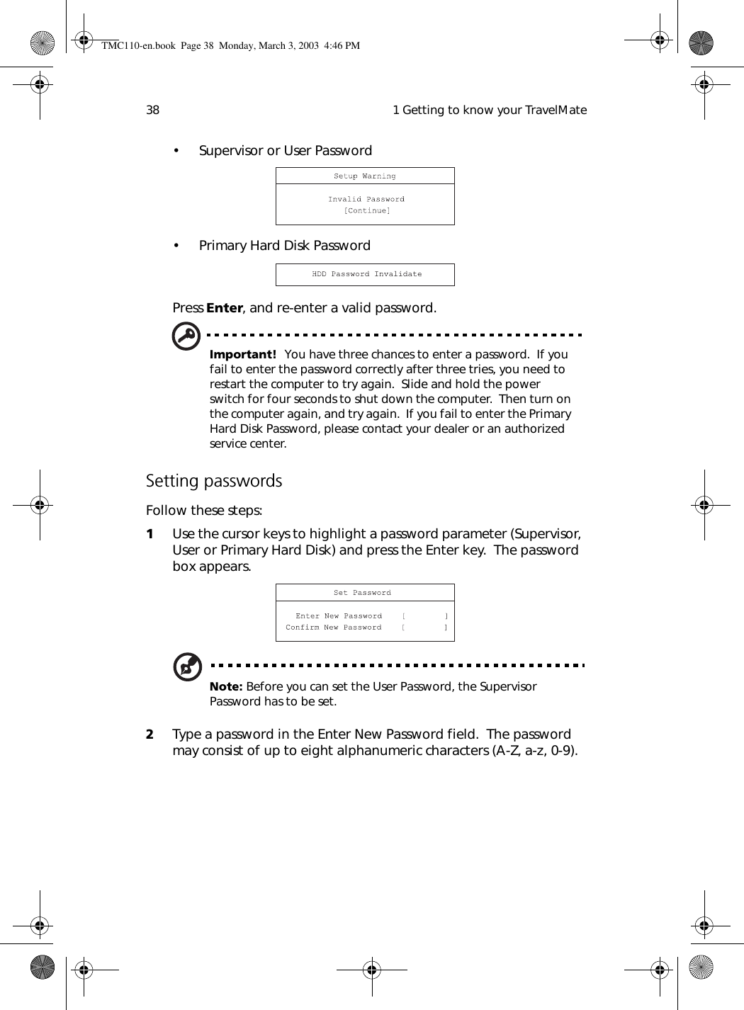  1 Getting to know your TravelMate38• Supervisor or User Password• Primary Hard Disk PasswordPress Enter, and re-enter a valid password.Important!  You have three chances to enter a password.  If you fail to enter the password correctly after three tries, you need to restart the computer to try again.  Slide and hold the power switch for four seconds to shut down the computer.  Then turn on the computer again, and try again.  If you fail to enter the Primary Hard Disk Password, please contact your dealer or an authorized service center.Setting passwordsFollow these steps:1Use the cursor keys to highlight a password parameter (Supervisor, User or Primary Hard Disk) and press the Enter key.  The password box appears.Note: Before you can set the User Password, the Supervisor Password has to be set.2Type a password in the Enter New Password field.  The password may consist of up to eight alphanumeric characters (A-Z, a-z, 0-9).TMC110-en.book  Page 38  Monday, March 3, 2003  4:46 PM