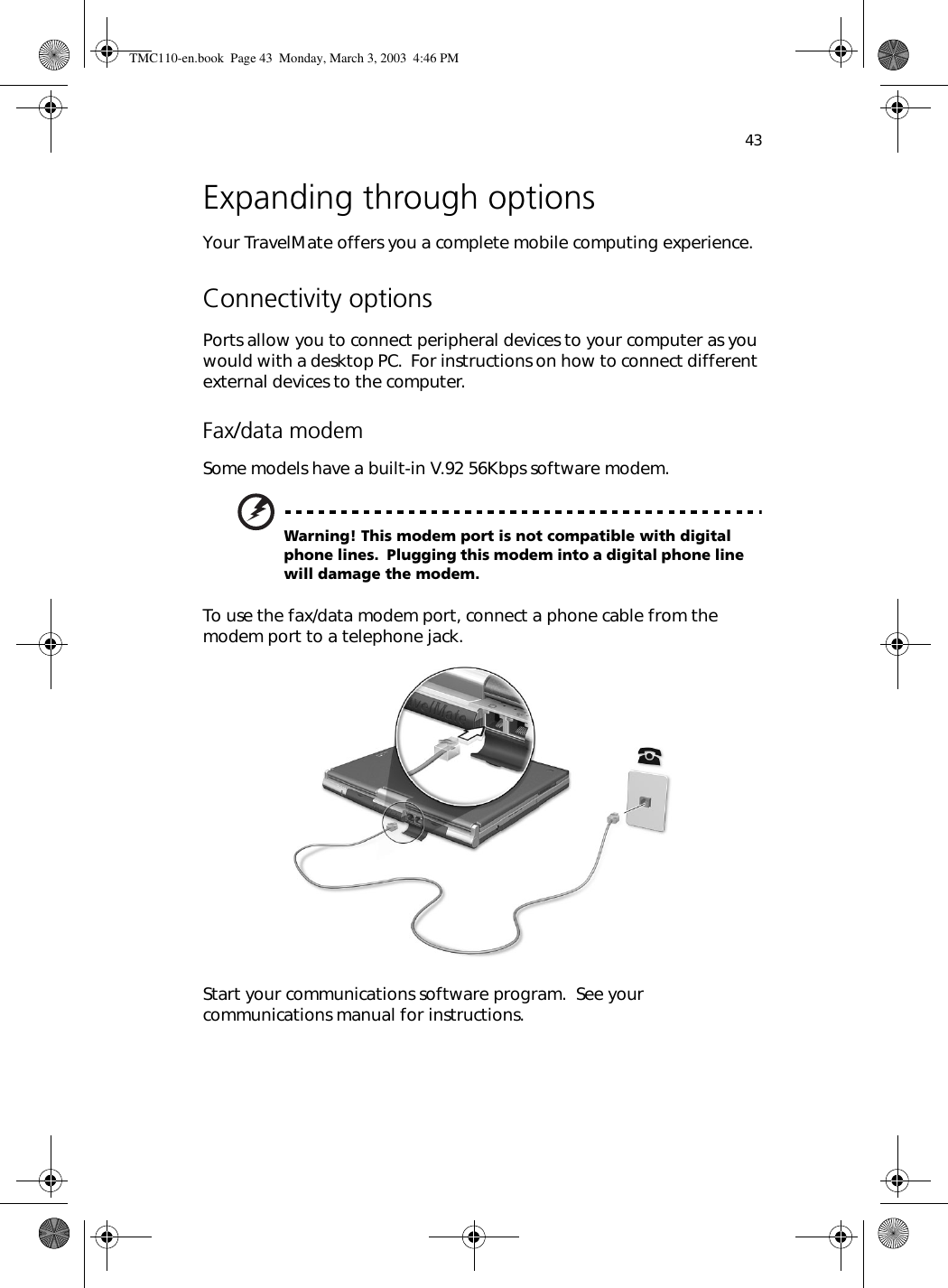 43Expanding through optionsYour TravelMate offers you a complete mobile computing experience.Connectivity optionsPorts allow you to connect peripheral devices to your computer as you would with a desktop PC.  For instructions on how to connect different external devices to the computer.Fax/data modemSome models have a built-in V.92 56Kbps software modem.Warning! This modem port is not compatible with digital phone lines.  Plugging this modem into a digital phone line will damage the modem.To use the fax/data modem port, connect a phone cable from the modem port to a telephone jack.Start your communications software program.  See your communications manual for instructions.TMC110-en.book  Page 43  Monday, March 3, 2003  4:46 PM