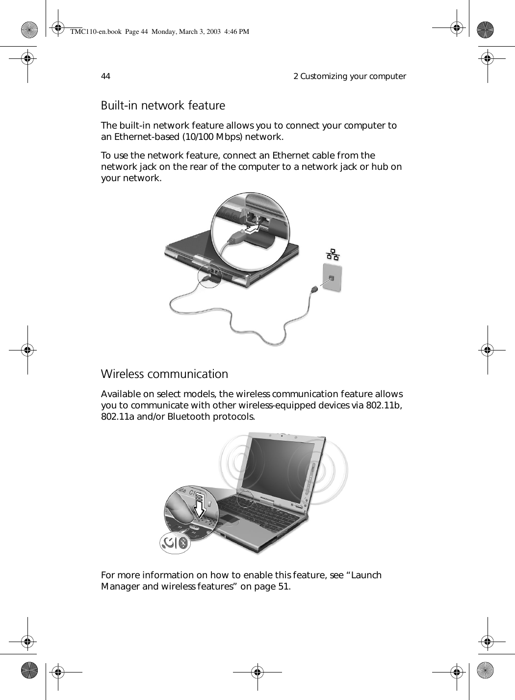  2 Customizing your computer44Built-in network featureThe built-in network feature allows you to connect your computer to an Ethernet-based (10/100 Mbps) network.To use the network feature, connect an Ethernet cable from the network jack on the rear of the computer to a network jack or hub on your network. Wireless communicationAvailable on select models, the wireless communication feature allows you to communicate with other wireless-equipped devices via 802.11b, 802.11a and/or Bluetooth protocols.For more information on how to enable this feature, see “Launch Manager and wireless features” on page 51.TMC110-en.book  Page 44  Monday, March 3, 2003  4:46 PM