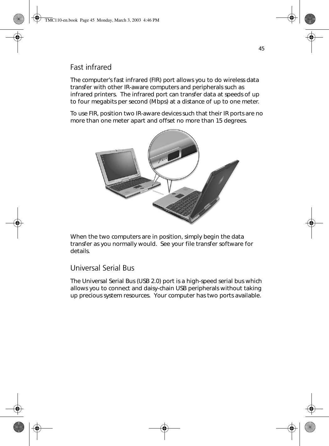 45Fast infraredThe computer’s fast infrared (FIR) port allows you to do wireless data transfer with other IR-aware computers and peripherals such as infrared printers.  The infrared port can transfer data at speeds of up to four megabits per second (Mbps) at a distance of up to one meter.To use FIR, position two IR-aware devices such that their IR ports are no more than one meter apart and offset no more than 15 degrees.  When the two computers are in position, simply begin the data transfer as you normally would.  See your file transfer software for details.Universal Serial BusThe Universal Serial Bus (USB 2.0) port is a high-speed serial bus which allows you to connect and daisy-chain USB peripherals without taking up precious system resources.  Your computer has two ports available. TMC110-en.book  Page 45  Monday, March 3, 2003  4:46 PM