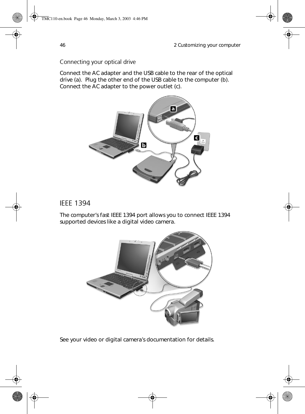  2 Customizing your computer46Connecting your optical driveConnect the AC adapter and the USB cable to the rear of the optical drive (a).  Plug the other end of the USB cable to the computer (b).  Connect the AC adapter to the power outlet (c).IEEE 1394The computer’s fast IEEE 1394 port allows you to connect IEEE 1394 supported devices like a digital video camera.  See your video or digital camera’s documentation for details.TMC110-en.book  Page 46  Monday, March 3, 2003  4:46 PM