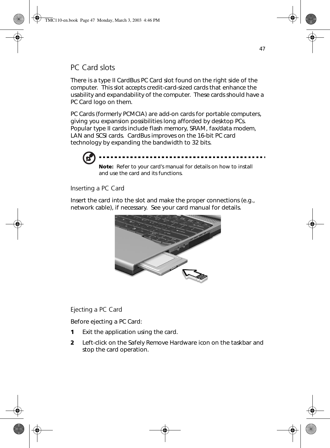 47PC Card slotsThere is a type II CardBus PC Card slot found on the right side of the computer.  This slot accepts credit-card-sized cards that enhance the usability and expandability of the computer.  These cards should have a PC Card logo on them.PC Cards (formerly PCMCIA) are add-on cards for portable computers, giving you expansion possibilities long afforded by desktop PCs.  Popular type II cards include flash memory, SRAM, fax/data modem, LAN and SCSI cards.  CardBus improves on the 16-bit PC card technology by expanding the bandwidth to 32 bits.Note:  Refer to your card’s manual for details on how to install and use the card and its functions.Inserting a PC CardInsert the card into the slot and make the proper connections (e.g., network cable), if necessary.  See your card manual for details.Ejecting a PC CardBefore ejecting a PC Card:1Exit the application using the card.2Left-click on the Safely Remove Hardware icon on the taskbar and stop the card operation.TMC110-en.book  Page 47  Monday, March 3, 2003  4:46 PM