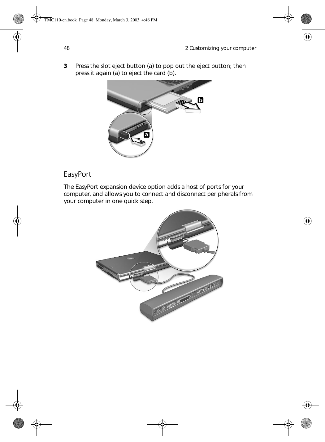  2 Customizing your computer483Press the slot eject button (a) to pop out the eject button; then press it again (a) to eject the card (b).EasyPortThe EasyPort expansion device option adds a host of ports for your computer, and allows you to connect and disconnect peripherals from your computer in one quick step.TMC110-en.book  Page 48  Monday, March 3, 2003  4:46 PM