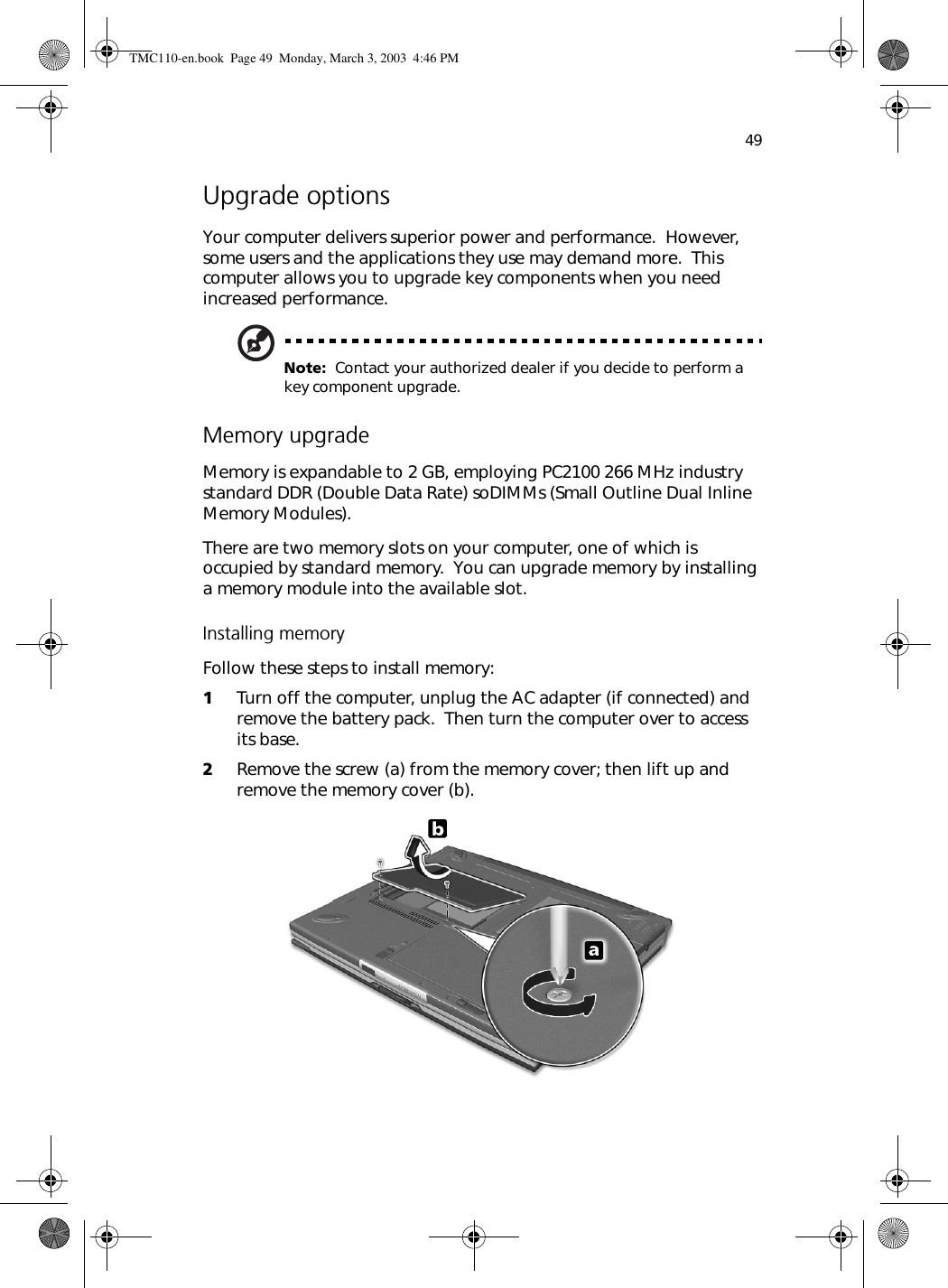 49Upgrade optionsYour computer delivers superior power and performance.  However, some users and the applications they use may demand more.  This computer allows you to upgrade key components when you need increased performance.Note:  Contact your authorized dealer if you decide to perform a key component upgrade.Memory upgradeMemory is expandable to 2 GB, employing PC2100 266 MHz industry standard DDR (Double Data Rate) soDIMMs (Small Outline Dual Inline Memory Modules).There are two memory slots on your computer, one of which is occupied by standard memory.  You can upgrade memory by installing a memory module into the available slot.Installing memoryFollow these steps to install memory:1Turn off the computer, unplug the AC adapter (if connected) and remove the battery pack.  Then turn the computer over to access its base.2Remove the screw (a) from the memory cover; then lift up and remove the memory cover (b).  TMC110-en.book  Page 49  Monday, March 3, 2003  4:46 PM