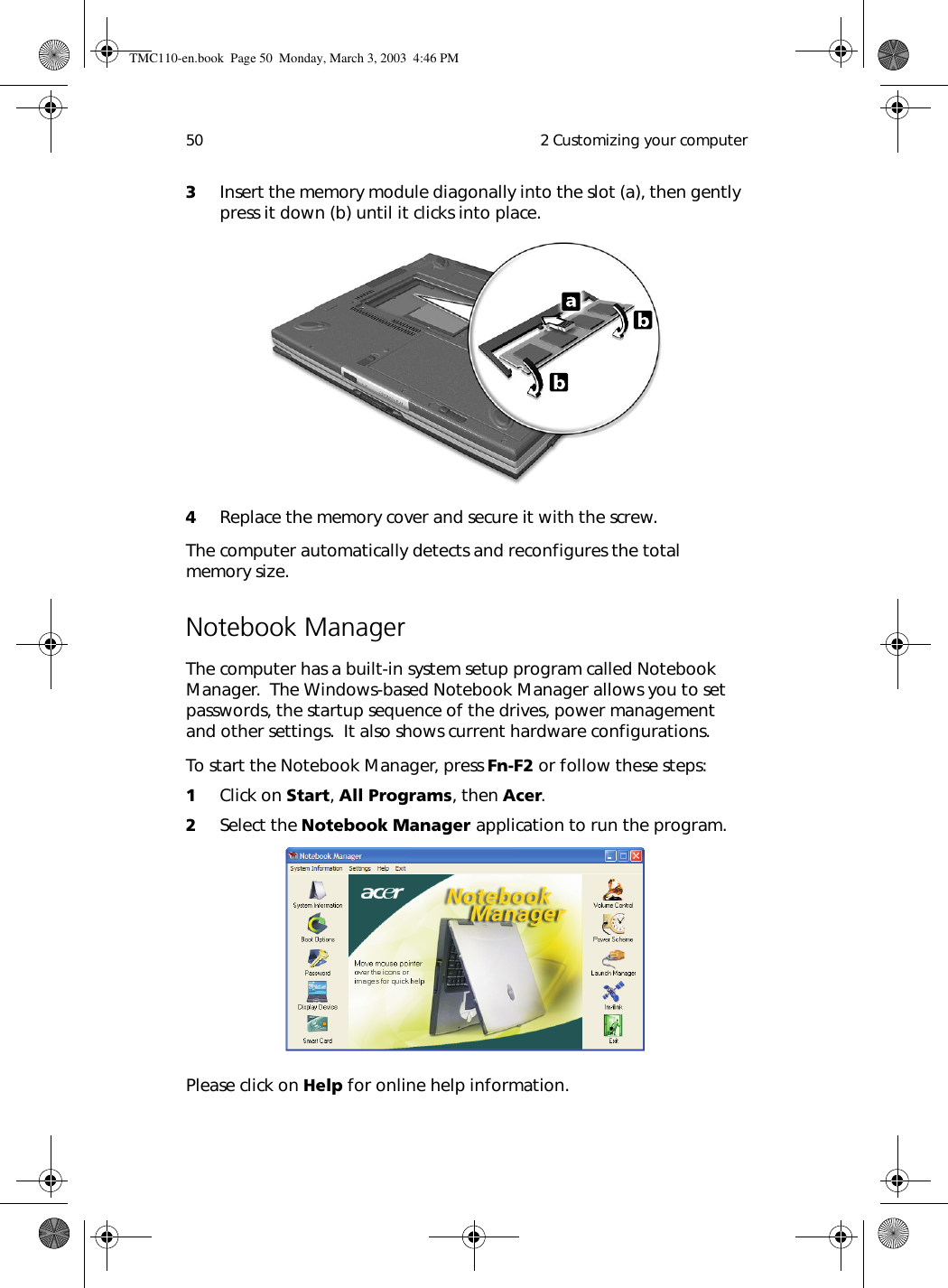  2 Customizing your computer503Insert the memory module diagonally into the slot (a), then gently press it down (b) until it clicks into place.4Replace the memory cover and secure it with the screw.The computer automatically detects and reconfigures the total memory size. Notebook ManagerThe computer has a built-in system setup program called Notebook Manager.  The Windows-based Notebook Manager allows you to set passwords, the startup sequence of the drives, power management and other settings.  It also shows current hardware configurations.To start the Notebook Manager, press Fn-F2 or follow these steps:1Click on Start, All Programs, then Acer.2Select the Notebook Manager application to run the program.Please click on Help for online help information.TMC110-en.book  Page 50  Monday, March 3, 2003  4:46 PM