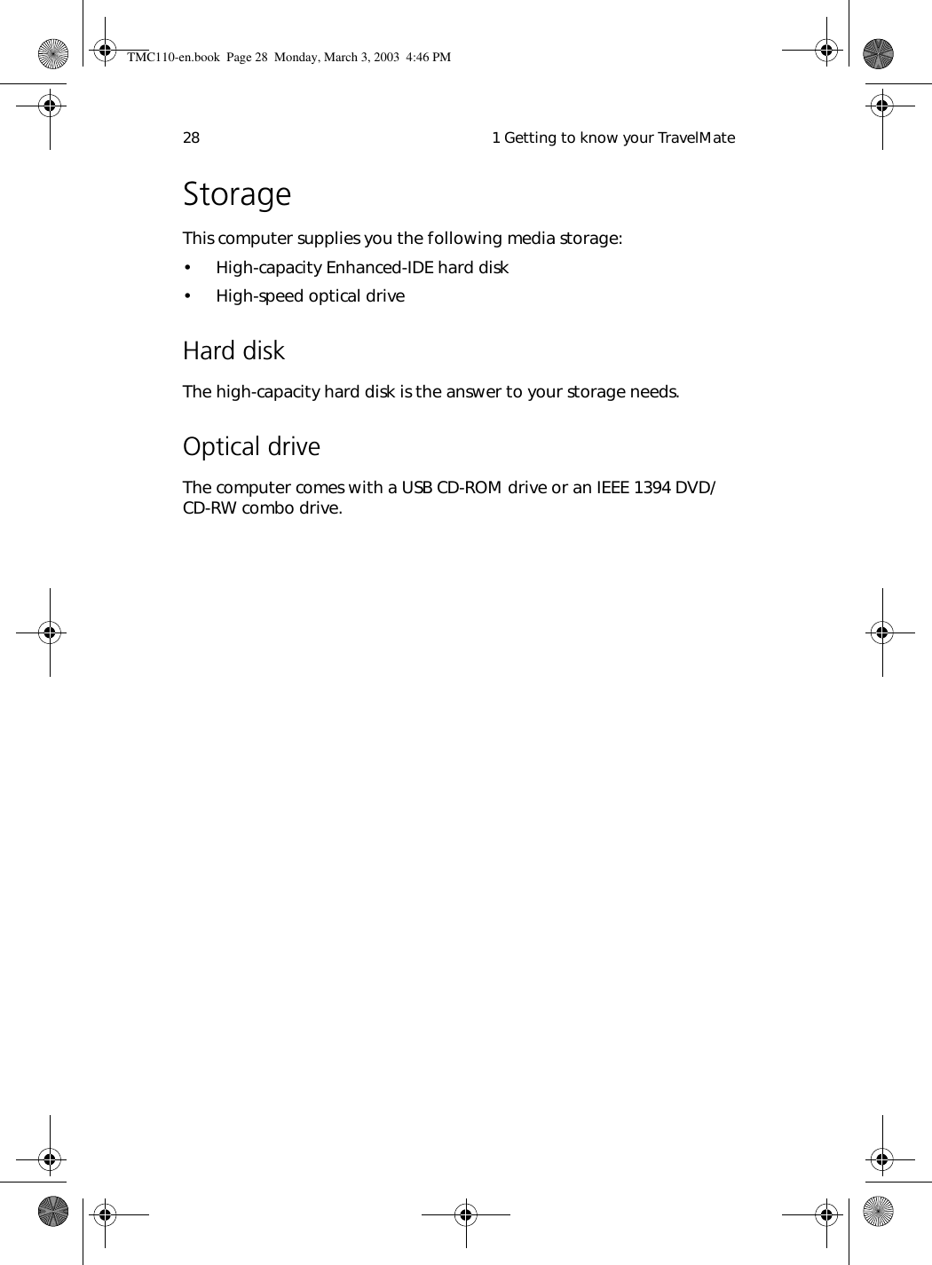  1 Getting to know your TravelMate28StorageThis computer supplies you the following media storage:• High-capacity Enhanced-IDE hard disk• High-speed optical driveHard diskThe high-capacity hard disk is the answer to your storage needs.  Optical driveThe computer comes with a USB CD-ROM drive or an IEEE 1394 DVD/CD-RW combo drive.TMC110-en.book  Page 28  Monday, March 3, 2003  4:46 PM