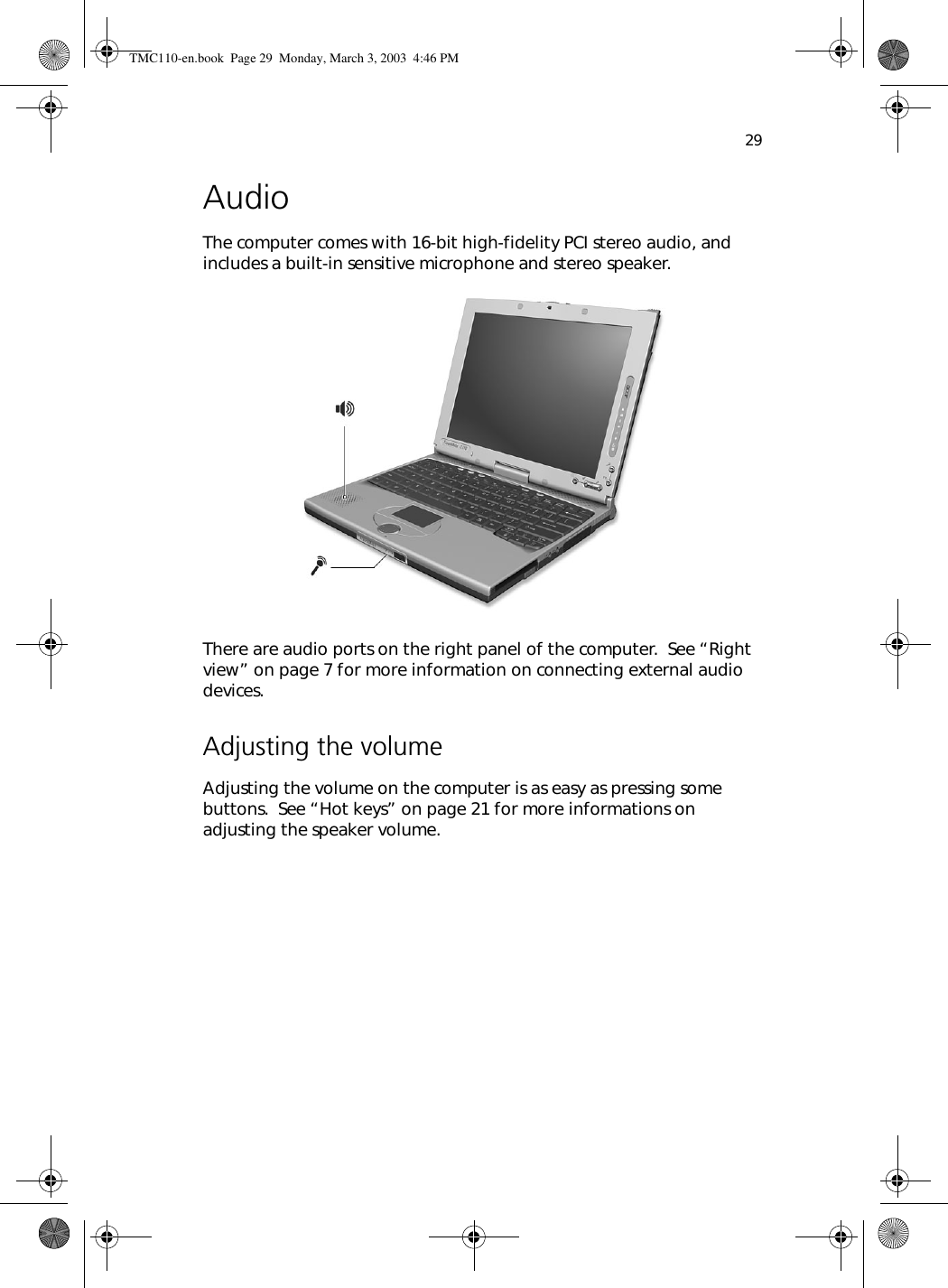 29AudioThe computer comes with 16-bit high-fidelity PCI stereo audio, and includes a built-in sensitive microphone and stereo speaker.  There are audio ports on the right panel of the computer.  See “Right view” on page 7 for more information on connecting external audio devices.Adjusting the volumeAdjusting the volume on the computer is as easy as pressing some buttons.  See “Hot keys” on page 21 for more informations on adjusting the speaker volume.TMC110-en.book  Page 29  Monday, March 3, 2003  4:46 PM