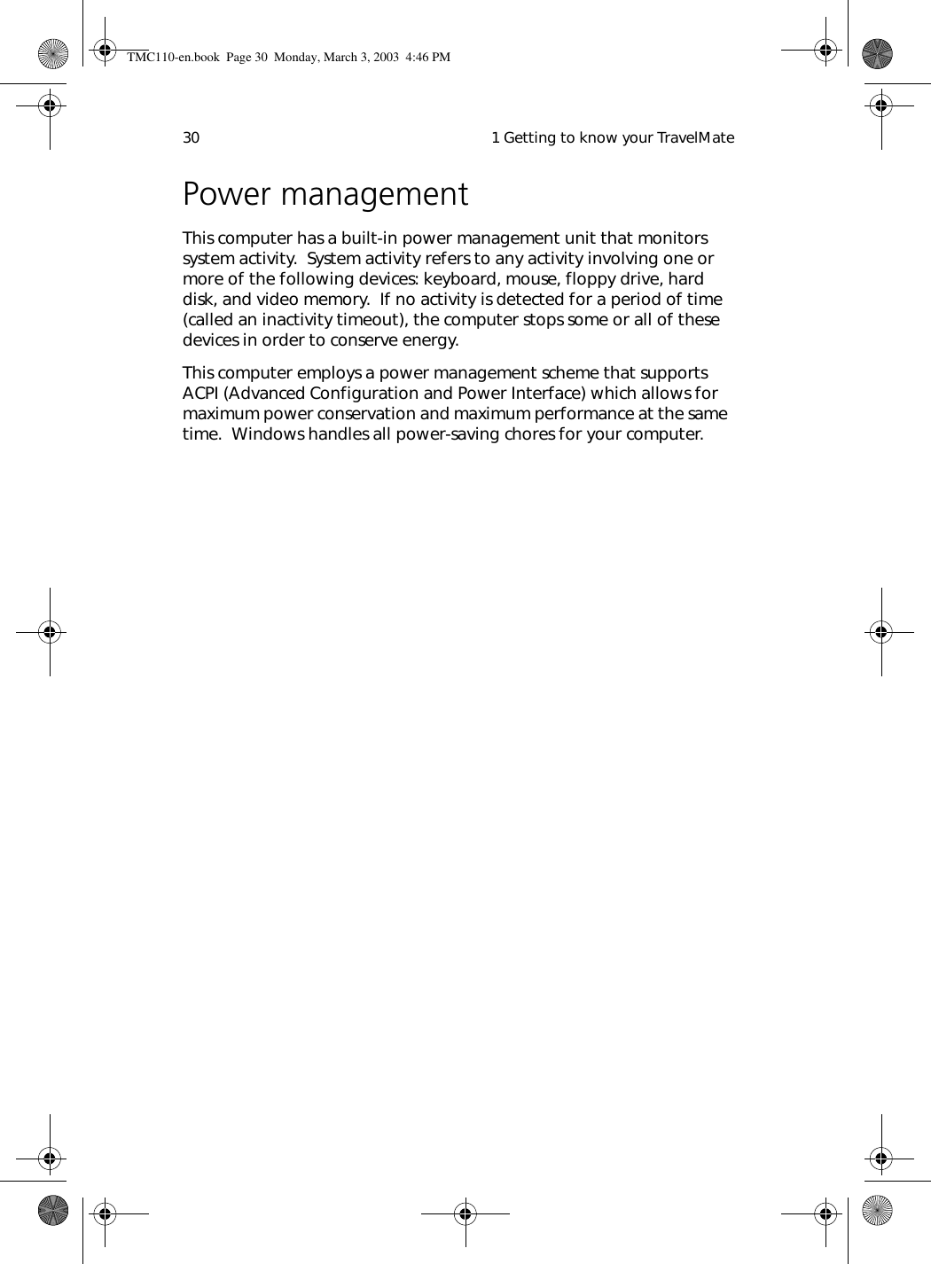  1 Getting to know your TravelMate30Power managementThis computer has a built-in power management unit that monitors system activity.  System activity refers to any activity involving one or more of the following devices: keyboard, mouse, floppy drive, hard disk, and video memory.  If no activity is detected for a period of time (called an inactivity timeout), the computer stops some or all of these devices in order to conserve energy.This computer employs a power management scheme that supports ACPI (Advanced Configuration and Power Interface) which allows for maximum power conservation and maximum performance at the same time.  Windows handles all power-saving chores for your computer.TMC110-en.book  Page 30  Monday, March 3, 2003  4:46 PM