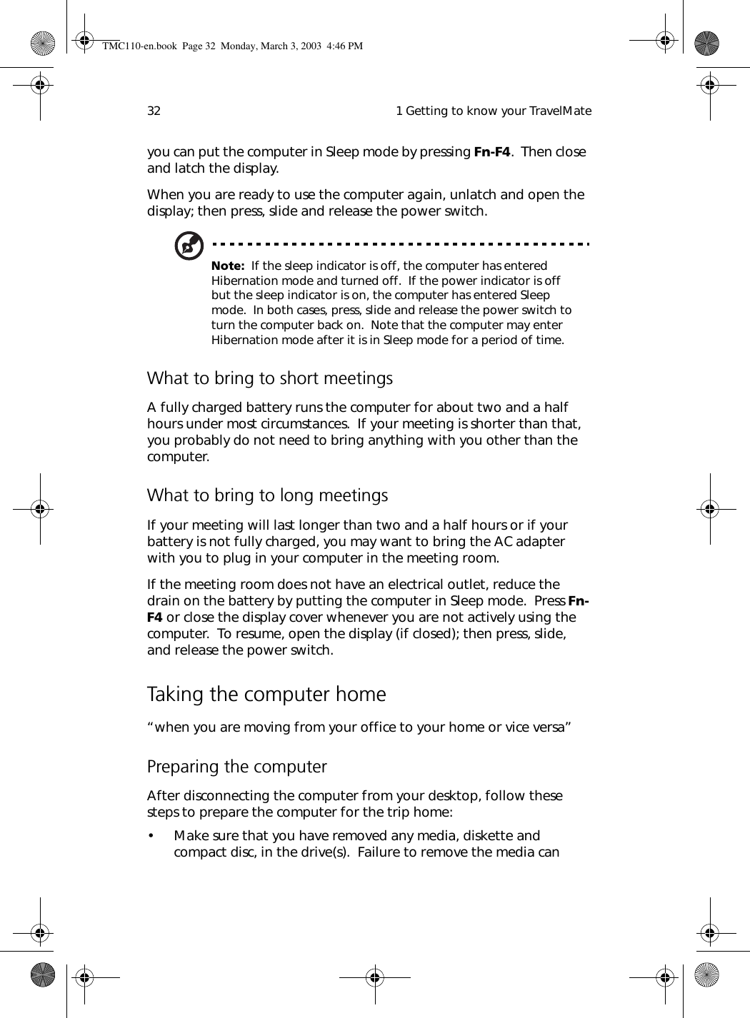  1 Getting to know your TravelMate32you can put the computer in Sleep mode by pressing Fn-F4.  Then close and latch the display. When you are ready to use the computer again, unlatch and open the display; then press, slide and release the power switch.Note:  If the sleep indicator is off, the computer has entered Hibernation mode and turned off.  If the power indicator is off but the sleep indicator is on, the computer has entered Sleep mode.  In both cases, press, slide and release the power switch to turn the computer back on.  Note that the computer may enter Hibernation mode after it is in Sleep mode for a period of time.What to bring to short meetingsA fully charged battery runs the computer for about two and a half hours under most circumstances.  If your meeting is shorter than that, you probably do not need to bring anything with you other than the computer.What to bring to long meetingsIf your meeting will last longer than two and a half hours or if your battery is not fully charged, you may want to bring the AC adapter with you to plug in your computer in the meeting room.If the meeting room does not have an electrical outlet, reduce the drain on the battery by putting the computer in Sleep mode.  Press Fn-F4 or close the display cover whenever you are not actively using the computer.  To resume, open the display (if closed); then press, slide, and release the power switch.Taking the computer home“when you are moving from your office to your home or vice versa”Preparing the computerAfter disconnecting the computer from your desktop, follow these steps to prepare the computer for the trip home:• Make sure that you have removed any media, diskette and compact disc, in the drive(s).  Failure to remove the media can TMC110-en.book  Page 32  Monday, March 3, 2003  4:46 PM