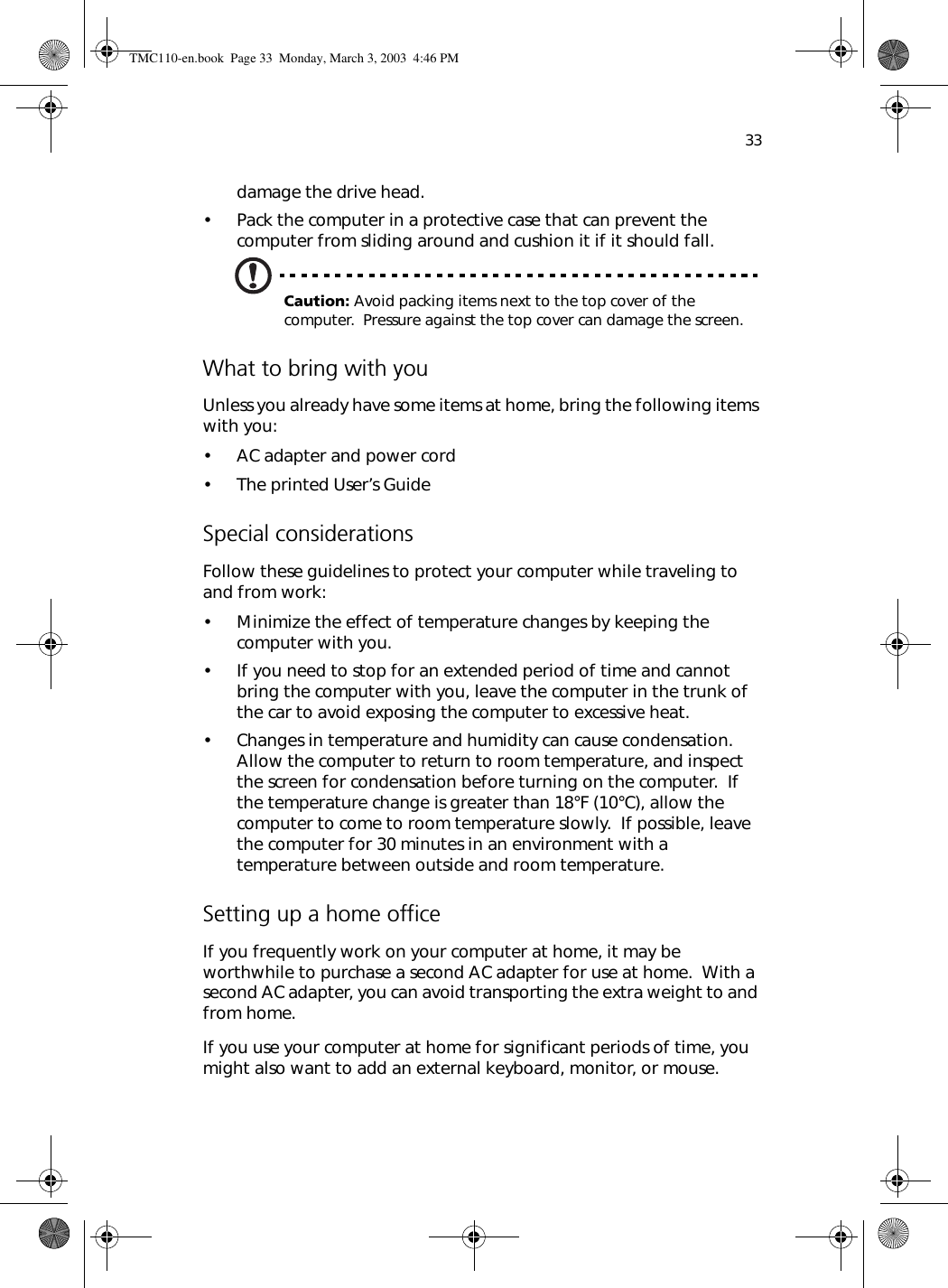 33damage the drive head.• Pack the computer in a protective case that can prevent the computer from sliding around and cushion it if it should fall.Caution: Avoid packing items next to the top cover of the computer.  Pressure against the top cover can damage the screen.What to bring with youUnless you already have some items at home, bring the following items with you:• AC adapter and power cord• The printed User’s GuideSpecial considerationsFollow these guidelines to protect your computer while traveling to and from work:• Minimize the effect of temperature changes by keeping the computer with you.• If you need to stop for an extended period of time and cannot bring the computer with you, leave the computer in the trunk of the car to avoid exposing the computer to excessive heat.• Changes in temperature and humidity can cause condensation.  Allow the computer to return to room temperature, and inspect the screen for condensation before turning on the computer.  If the temperature change is greater than 18°F (10°C), allow the computer to come to room temperature slowly.  If possible, leave the computer for 30 minutes in an environment with a temperature between outside and room temperature.Setting up a home officeIf you frequently work on your computer at home, it may be worthwhile to purchase a second AC adapter for use at home.  With a second AC adapter, you can avoid transporting the extra weight to and from home. If you use your computer at home for significant periods of time, you might also want to add an external keyboard, monitor, or mouse.  TMC110-en.book  Page 33  Monday, March 3, 2003  4:46 PM