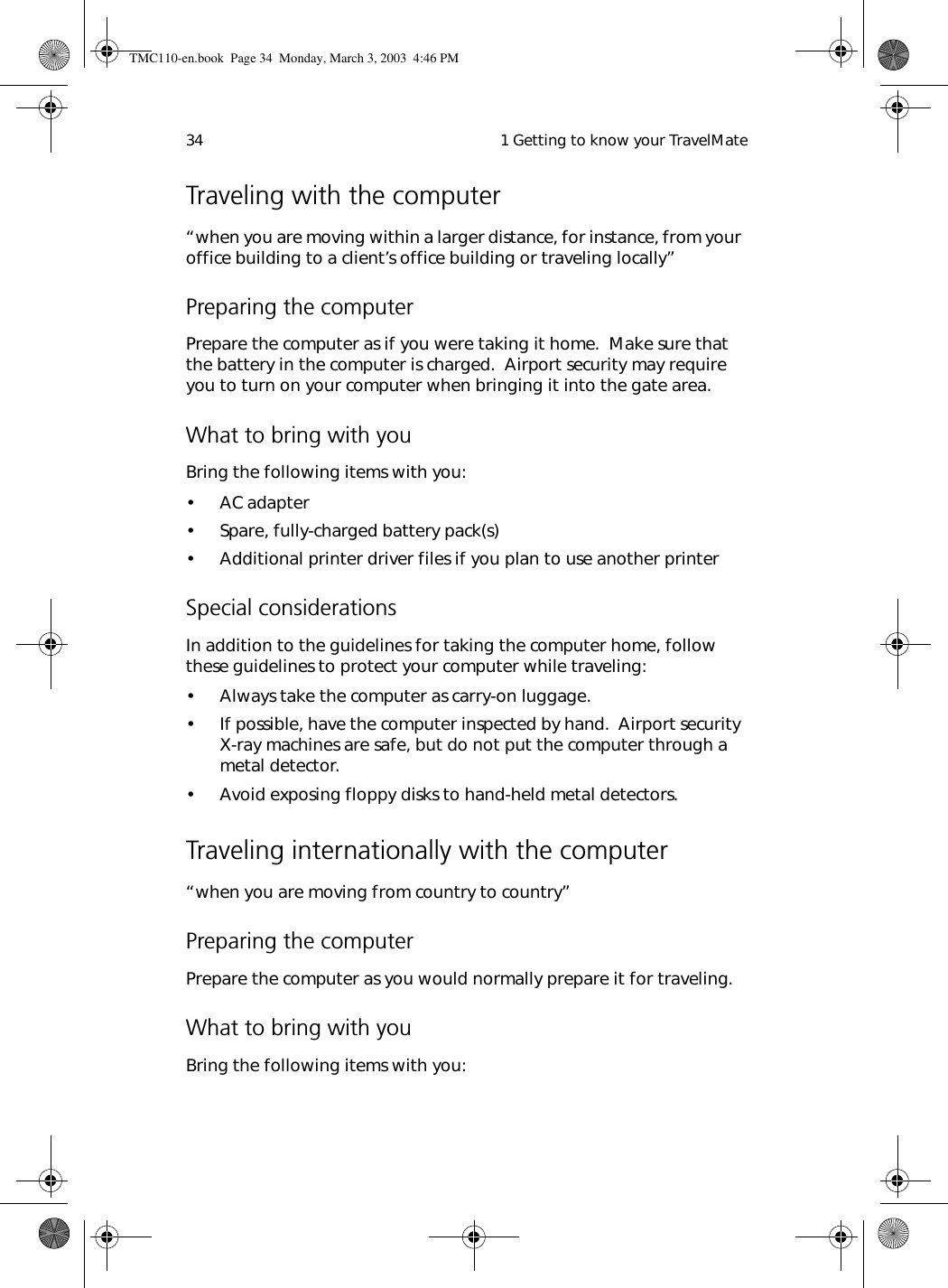  1 Getting to know your TravelMate34Traveling with the computer“when you are moving within a larger distance, for instance, from your office building to a client’s office building or traveling locally”Preparing the computerPrepare the computer as if you were taking it home.  Make sure that the battery in the computer is charged.  Airport security may require you to turn on your computer when bringing it into the gate area. What to bring with youBring the following items with you:• AC adapter• Spare, fully-charged battery pack(s)• Additional printer driver files if you plan to use another printerSpecial considerationsIn addition to the guidelines for taking the computer home, follow these guidelines to protect your computer while traveling:• Always take the computer as carry-on luggage.• If possible, have the computer inspected by hand.  Airport security X-ray machines are safe, but do not put the computer through a metal detector. • Avoid exposing floppy disks to hand-held metal detectors.Traveling internationally with the computer“when you are moving from country to country”Preparing the computerPrepare the computer as you would normally prepare it for traveling. What to bring with youBring the following items with you:TMC110-en.book  Page 34  Monday, March 3, 2003  4:46 PM