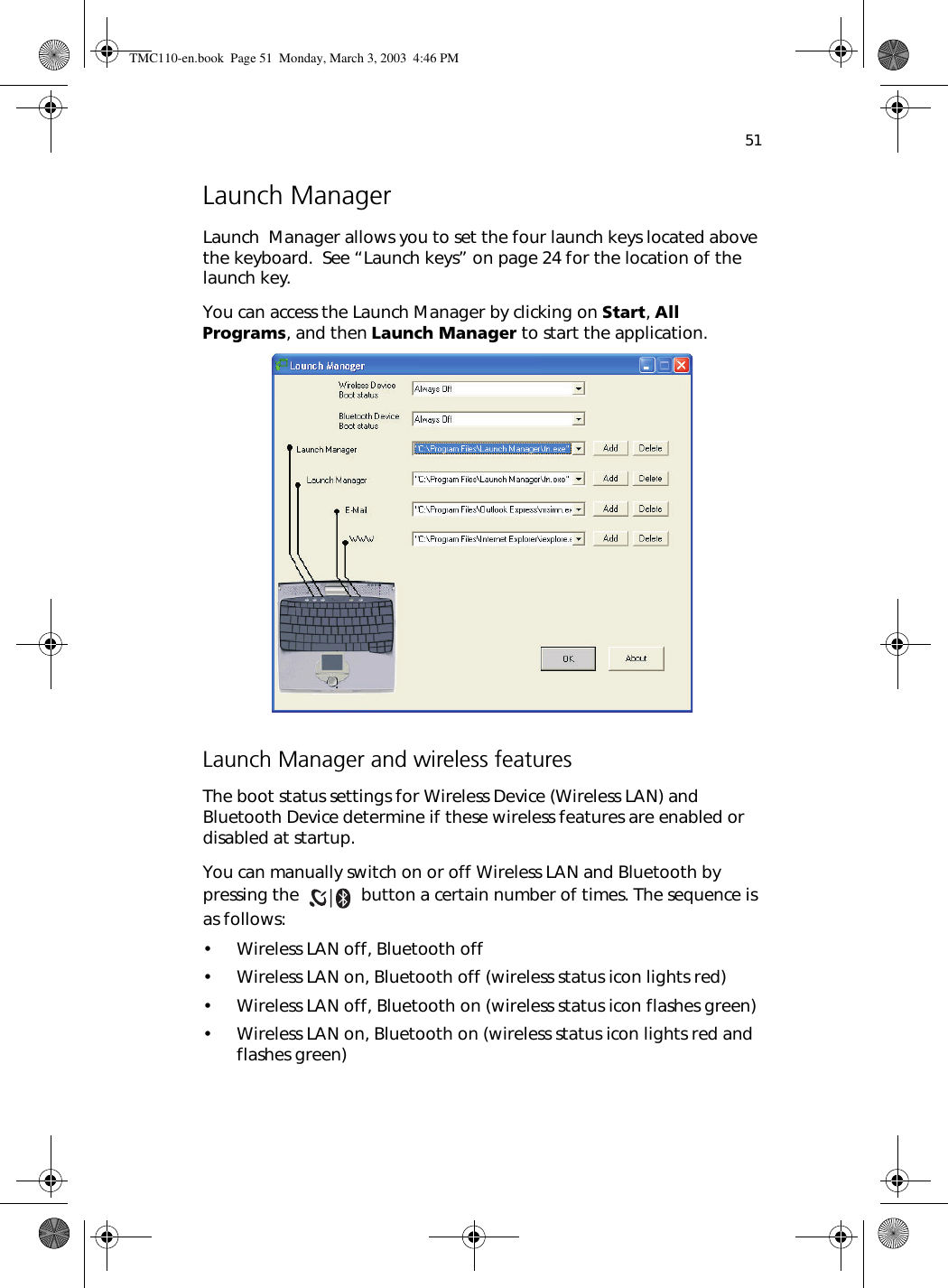 51Launch ManagerLaunch  Manager allows you to set the four launch keys located above the keyboard.  See “Launch keys” on page 24 for the location of the launch key.  You can access the Launch Manager by clicking on Start, All Programs, and then Launch Manager to start the application. Launch Manager and wireless featuresThe boot status settings for Wireless Device (Wireless LAN) and Bluetooth Device determine if these wireless features are enabled or disabled at startup.You can manually switch on or off Wireless LAN and Bluetooth by pressing the   button a certain number of times. The sequence is as follows:• Wireless LAN off, Bluetooth off• Wireless LAN on, Bluetooth off (wireless status icon lights red)• Wireless LAN off, Bluetooth on (wireless status icon flashes green)• Wireless LAN on, Bluetooth on (wireless status icon lights red and flashes green)TMC110-en.book  Page 51  Monday, March 3, 2003  4:46 PM