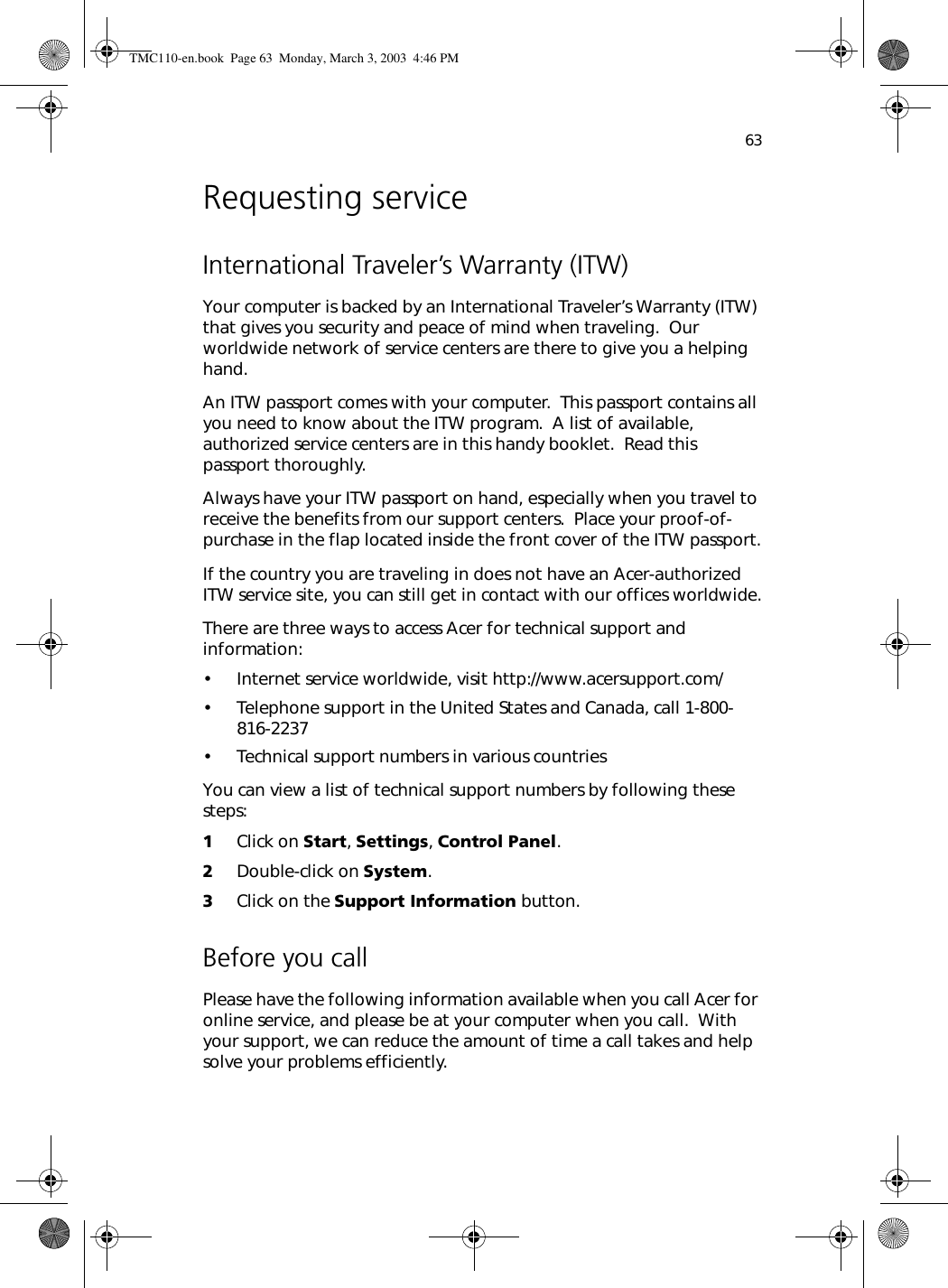 63Requesting serviceInternational Traveler’s Warranty (ITW)Your computer is backed by an International Traveler’s Warranty (ITW) that gives you security and peace of mind when traveling.  Our worldwide network of service centers are there to give you a helping hand.An ITW passport comes with your computer.  This passport contains all you need to know about the ITW program.  A list of available, authorized service centers are in this handy booklet.  Read this passport thoroughly.Always have your ITW passport on hand, especially when you travel to receive the benefits from our support centers.  Place your proof-of-purchase in the flap located inside the front cover of the ITW passport.If the country you are traveling in does not have an Acer-authorized ITW service site, you can still get in contact with our offices worldwide.There are three ways to access Acer for technical support and information:• Internet service worldwide, visit http://www.acersupport.com/• Telephone support in the United States and Canada, call 1-800-816-2237• Technical support numbers in various countriesYou can view a list of technical support numbers by following these steps:1Click on Start, Settings, Control Panel.2Double-click on System.3Click on the Support Information button.Before you callPlease have the following information available when you call Acer for online service, and please be at your computer when you call.  With your support, we can reduce the amount of time a call takes and help solve your problems efficiently.TMC110-en.book  Page 63  Monday, March 3, 2003  4:46 PM