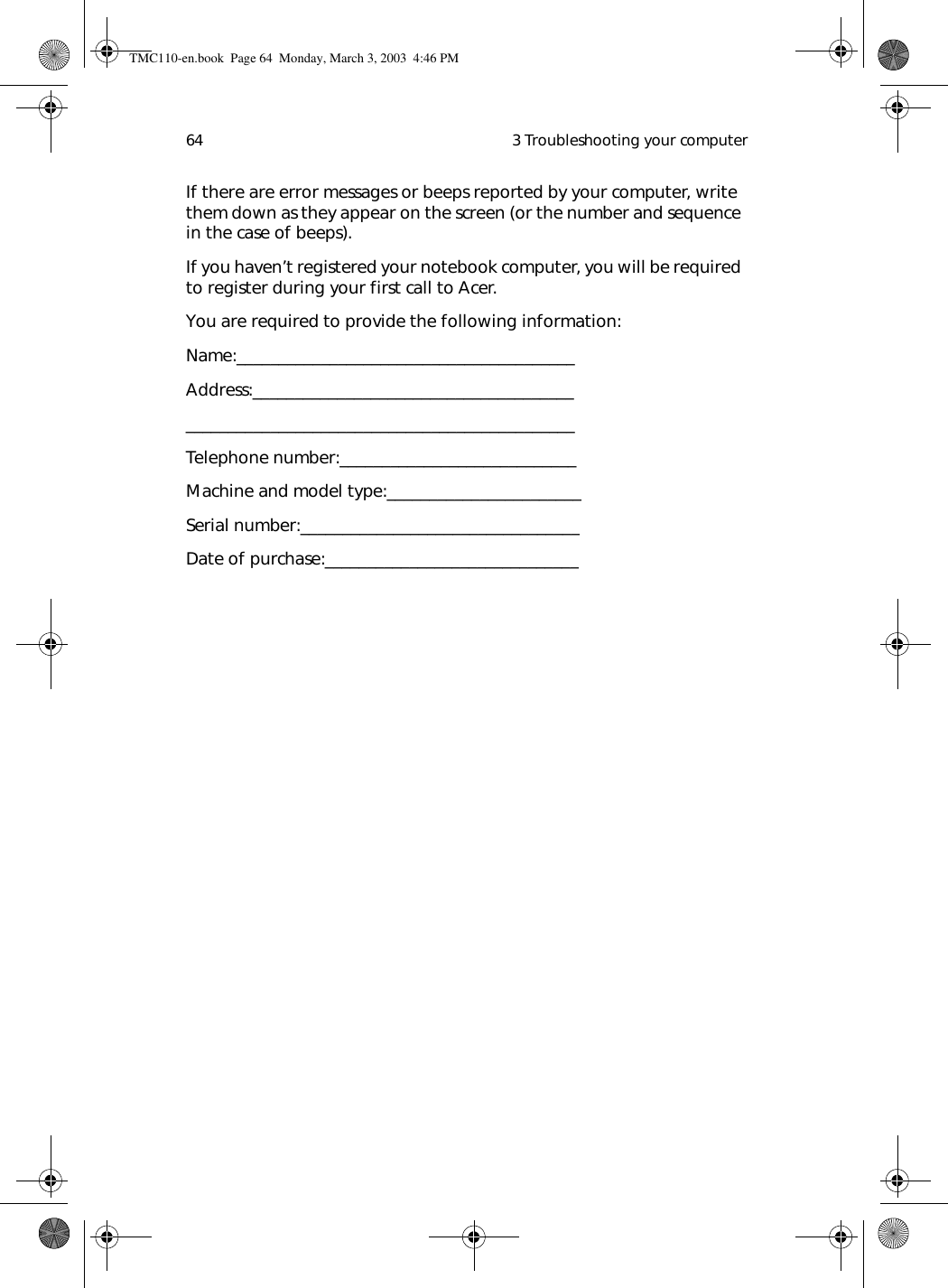  3 Troubleshooting your computer64If there are error messages or beeps reported by your computer, write them down as they appear on the screen (or the number and sequence in the case of beeps).If you haven’t registered your notebook computer, you will be required to register during your first call to Acer.You are required to provide the following information:Name:________________________________________Address:____________________________________________________________________________________Telephone number:____________________________Machine and model type:_______________________Serial number:_________________________________Date of purchase:______________________________TMC110-en.book  Page 64  Monday, March 3, 2003  4:46 PM