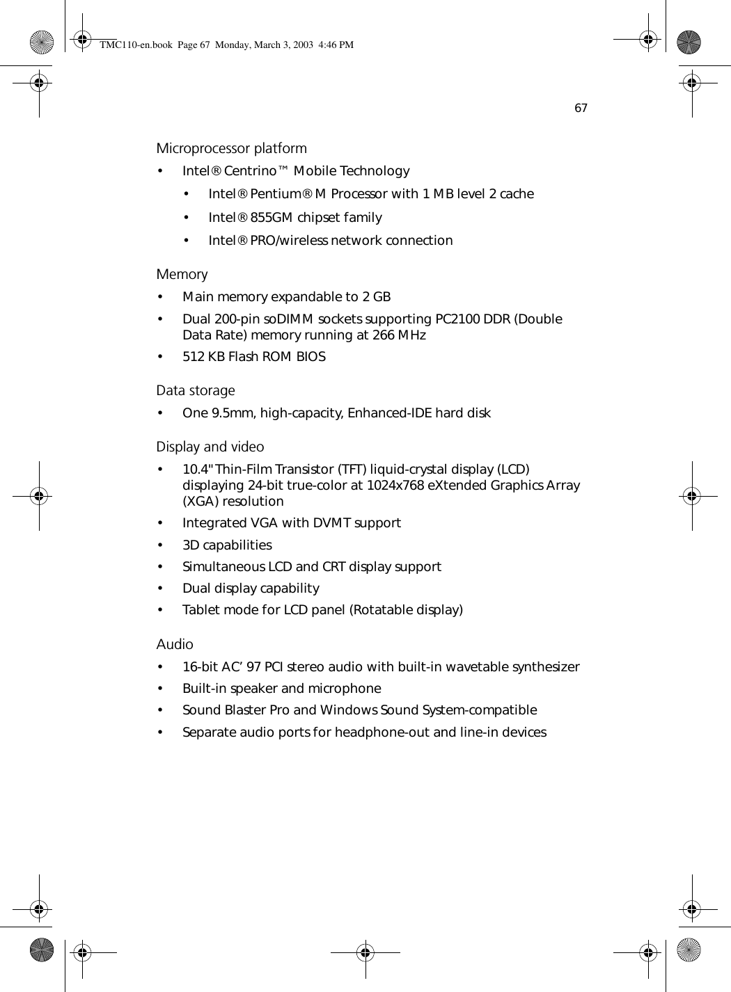 67Microprocessor platform•Intel® Centrino™ Mobile Technology• Intel® Pentium® M Processor with 1 MB level 2 cache• Intel® 855GM chipset family• Intel® PRO/wireless network connectionMemory• Main memory expandable to 2 GB• Dual 200-pin soDIMM sockets supporting PC2100 DDR (Double Data Rate) memory running at 266 MHz• 512 KB Flash ROM BIOSData storage• One 9.5mm, high-capacity, Enhanced-IDE hard diskDisplay and video• 10.4&quot;Thin-Film Transistor (TFT) liquid-crystal display (LCD) displaying 24-bit true-color at 1024x768 eXtended Graphics Array (XGA) resolution• Integrated VGA with DVMT support• 3D capabilities• Simultaneous LCD and CRT display support• Dual display capability• Tablet mode for LCD panel (Rotatable display)Audio• 16-bit AC’ 97 PCI stereo audio with built-in wavetable synthesizer• Built-in speaker and microphone• Sound Blaster Pro and Windows Sound System-compatible• Separate audio ports for headphone-out and line-in devicesTMC110-en.book  Page 67  Monday, March 3, 2003  4:46 PM