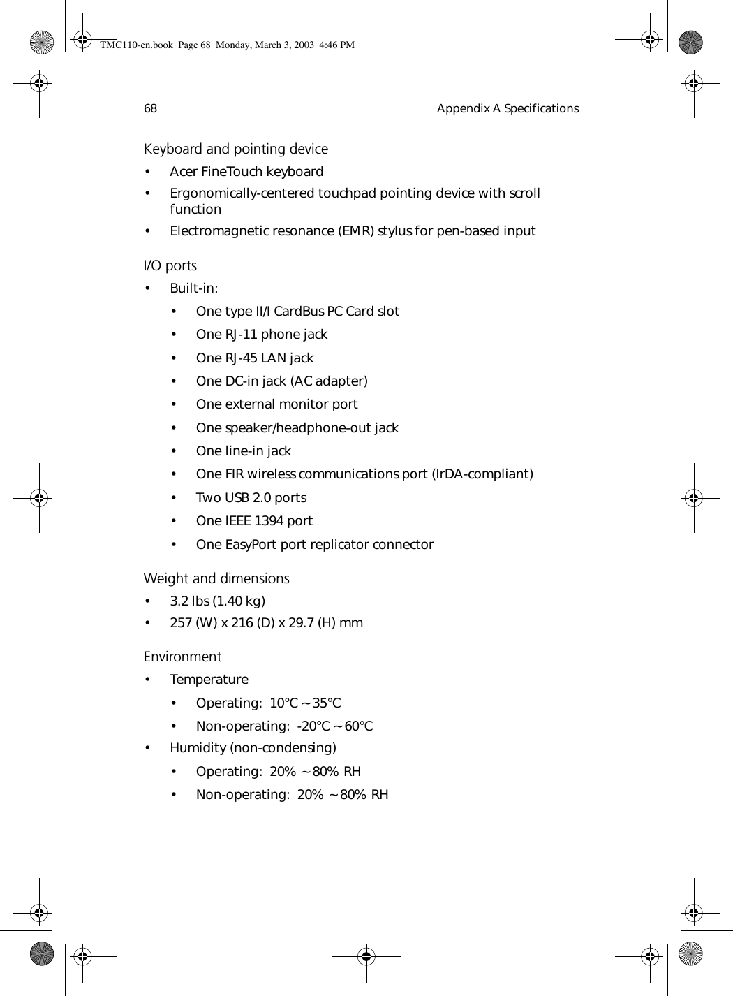 Appendix A Specifications68Keyboard and pointing device• Acer FineTouch keyboard• Ergonomically-centered touchpad pointing device with scroll function• Electromagnetic resonance (EMR) stylus for pen-based inputI/O ports•Built-in:• One type II/I CardBus PC Card slot• One RJ-11 phone jack• One RJ-45 LAN jack• One DC-in jack (AC adapter)• One external monitor port • One speaker/headphone-out jack• One line-in jack• One FIR wireless communications port (IrDA-compliant)• Two USB 2.0 ports• One IEEE 1394 port • One EasyPort port replicator connectorWeight and dimensions• 3.2 lbs (1.40 kg)• 257 (W) x 216 (D) x 29.7 (H) mm Environment• Temperature• Operating:  10°C ~ 35°C• Non-operating:  -20°C ~ 60°C• Humidity (non-condensing)• Operating:  20% ~ 80% RH• Non-operating:  20% ~ 80% RHTMC110-en.book  Page 68  Monday, March 3, 2003  4:46 PM