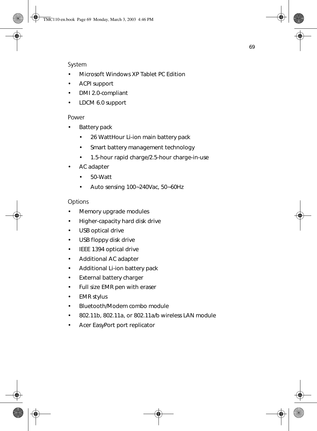 69System• Microsoft Windows XP Tablet PC Edition• ACPI support• DMI 2.0-compliant• LDCM 6.0 supportPower• Battery pack• 26 WattHour Li-ion main battery pack• Smart battery management technology• 1.5-hour rapid charge/2.5-hour charge-in-use• AC adapter• 50-Watt• Auto sensing 100~240Vac, 50~60HzOptions• Memory upgrade modules• Higher-capacity hard disk drive• USB optical drive• USB floppy disk drive• IEEE 1394 optical drive• Additional AC adapter• Additional Li-ion battery pack• External battery charger• Full size EMR pen with eraser•EMR stylus• Bluetooth/Modem combo module• 802.11b, 802.11a, or 802.11a/b wireless LAN module• Acer EasyPort port replicatorTMC110-en.book  Page 69  Monday, March 3, 2003  4:46 PM