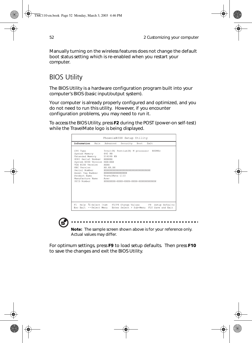  2 Customizing your computer52Manually turning on the wireless features does not change the default boot status setting which is re-enabled when you restart your computer.BIOS UtilityThe BIOS Utility is a hardware configuration program built into your computer’s BIOS (basic input/output system).Your computer is already properly configured and optimized, and you do not need to run this utility.  However, if you encounter configuration problems, you may need to run it.To access the BIOS Utility, press F2 during the POST (power-on self-test)  while the TravelMate logo is being displayed.  Note:  The sample screen shown above is for your reference only.  Actual values may differ.For optimum settings, press F9 to load setup defaults.  Then press F10 to save the changes and exit the BIOS Utility.TMC110-en.book  Page 52  Monday, March 3, 2003  4:46 PM