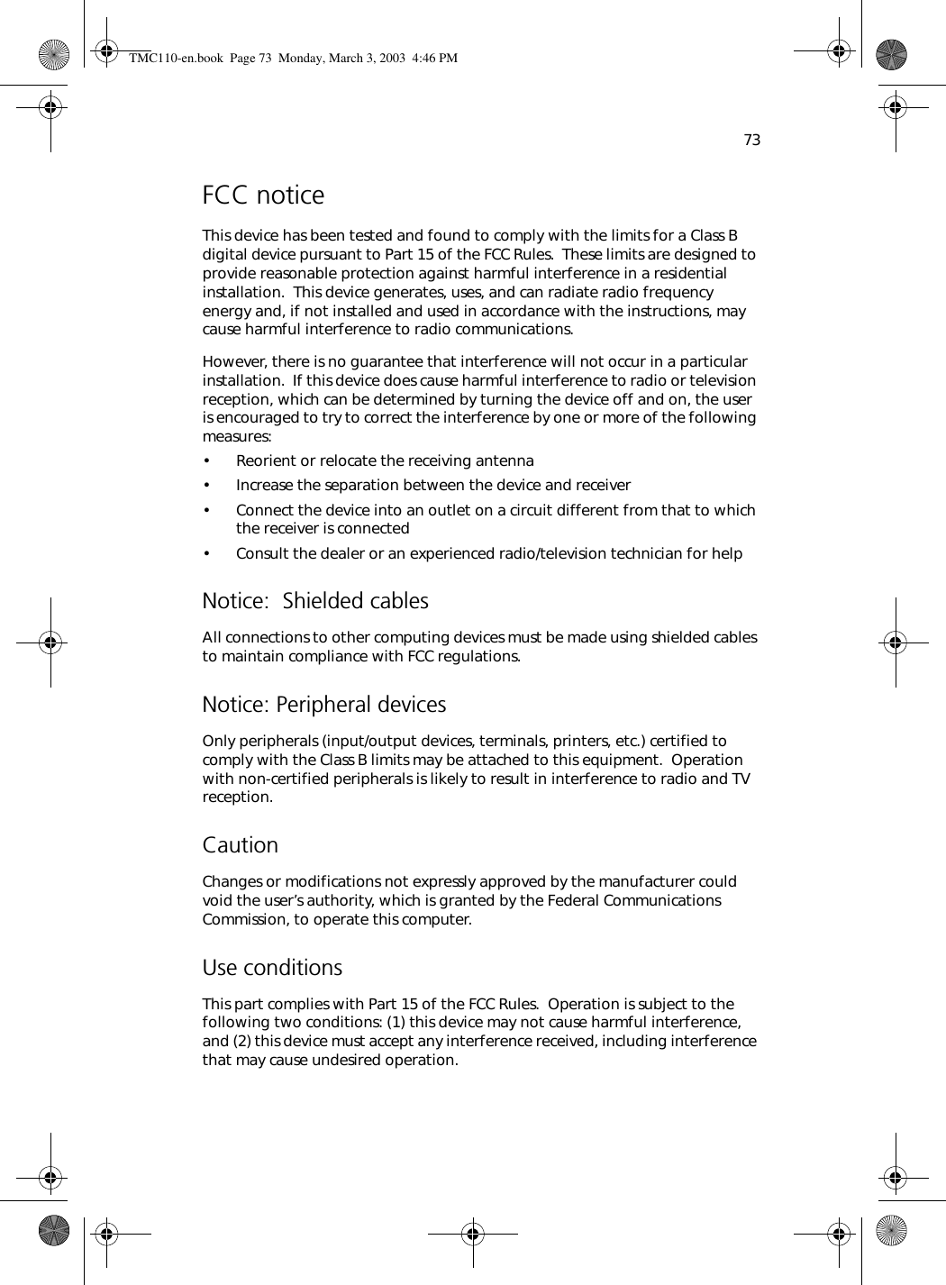 73FCC noticeThis device has been tested and found to comply with the limits for a Class B digital device pursuant to Part 15 of the FCC Rules.  These limits are designed to provide reasonable protection against harmful interference in a residential installation.  This device generates, uses, and can radiate radio frequency energy and, if not installed and used in accordance with the instructions, may cause harmful interference to radio communications. However, there is no guarantee that interference will not occur in a particular installation.  If this device does cause harmful interference to radio or television reception, which can be determined by turning the device off and on, the user is encouraged to try to correct the interference by one or more of the following measures:• Reorient or relocate the receiving antenna• Increase the separation between the device and receiver• Connect the device into an outlet on a circuit different from that to which the receiver is connected• Consult the dealer or an experienced radio/television technician for helpNotice:  Shielded cablesAll connections to other computing devices must be made using shielded cables to maintain compliance with FCC regulations.Notice: Peripheral devicesOnly peripherals (input/output devices, terminals, printers, etc.) certified to comply with the Class B limits may be attached to this equipment.  Operation with non-certified peripherals is likely to result in interference to radio and TV reception.CautionChanges or modifications not expressly approved by the manufacturer could void the user’s authority, which is granted by the Federal Communications Commission, to operate this computer.Use conditionsThis part complies with Part 15 of the FCC Rules.  Operation is subject to the following two conditions: (1) this device may not cause harmful interference, and (2) this device must accept any interference received, including interference that may cause undesired operation.TMC110-en.book  Page 73  Monday, March 3, 2003  4:46 PM