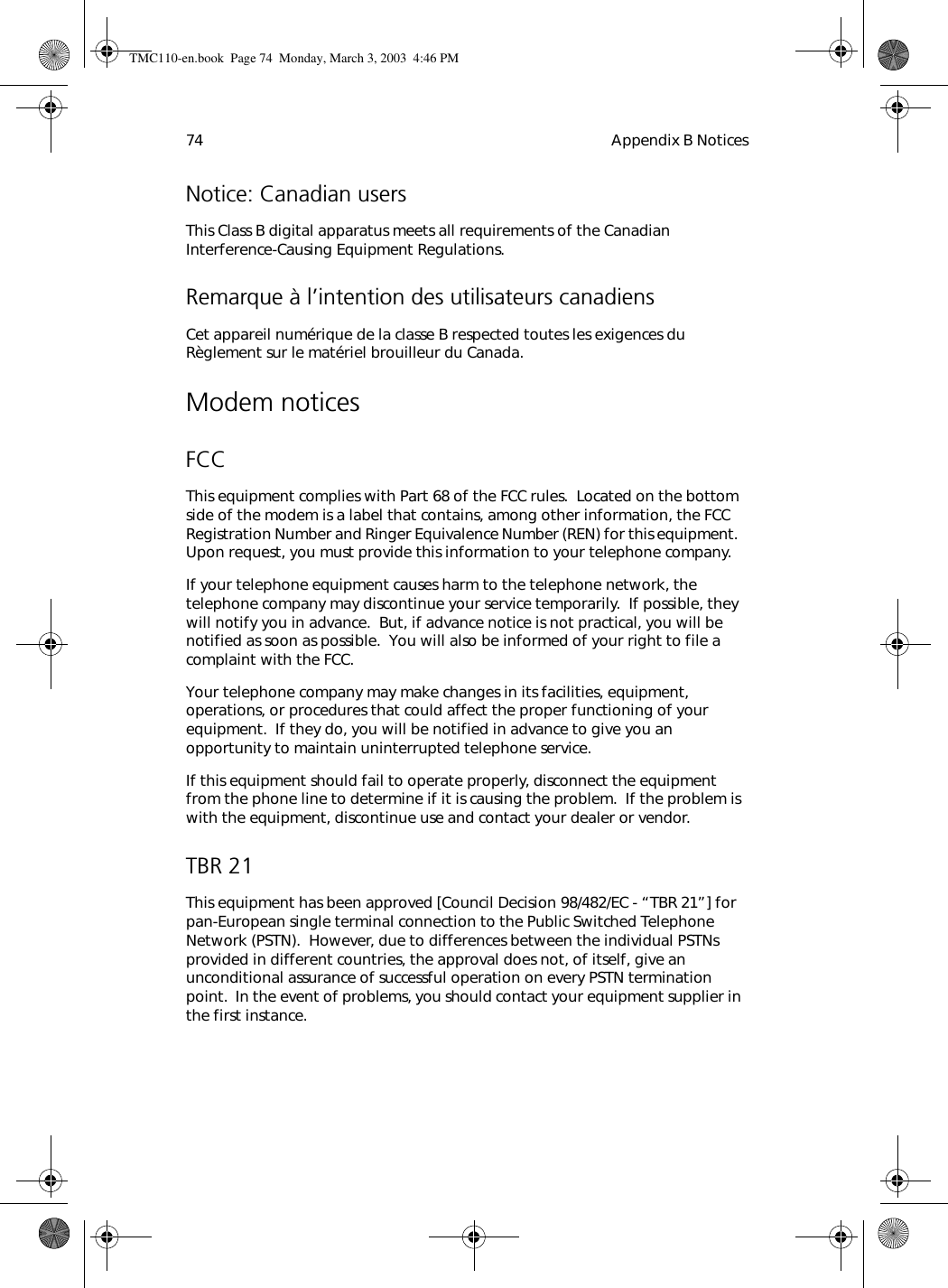 Appendix B Notices74Notice: Canadian usersThis Class B digital apparatus meets all requirements of the Canadian Interference-Causing Equipment Regulations.Remarque à l’intention des utilisateurs canadiensCet appareil numérique de la classe B respected toutes les exigences du Règlement sur le matériel brouilleur du Canada.Modem noticesFCCThis equipment complies with Part 68 of the FCC rules.  Located on the bottom side of the modem is a label that contains, among other information, the FCC Registration Number and Ringer Equivalence Number (REN) for this equipment.  Upon request, you must provide this information to your telephone company.If your telephone equipment causes harm to the telephone network, the telephone company may discontinue your service temporarily.  If possible, they will notify you in advance.  But, if advance notice is not practical, you will be notified as soon as possible.  You will also be informed of your right to file a complaint with the FCC.Your telephone company may make changes in its facilities, equipment, operations, or procedures that could affect the proper functioning of your equipment.  If they do, you will be notified in advance to give you an opportunity to maintain uninterrupted telephone service.If this equipment should fail to operate properly, disconnect the equipment from the phone line to determine if it is causing the problem.  If the problem is with the equipment, discontinue use and contact your dealer or vendor.TBR 21This equipment has been approved [Council Decision 98/482/EC - “TBR 21”] for pan-European single terminal connection to the Public Switched Telephone Network (PSTN).  However, due to differences between the individual PSTNs provided in different countries, the approval does not, of itself, give an unconditional assurance of successful operation on every PSTN termination point.  In the event of problems, you should contact your equipment supplier in the first instance.TMC110-en.book  Page 74  Monday, March 3, 2003  4:46 PM