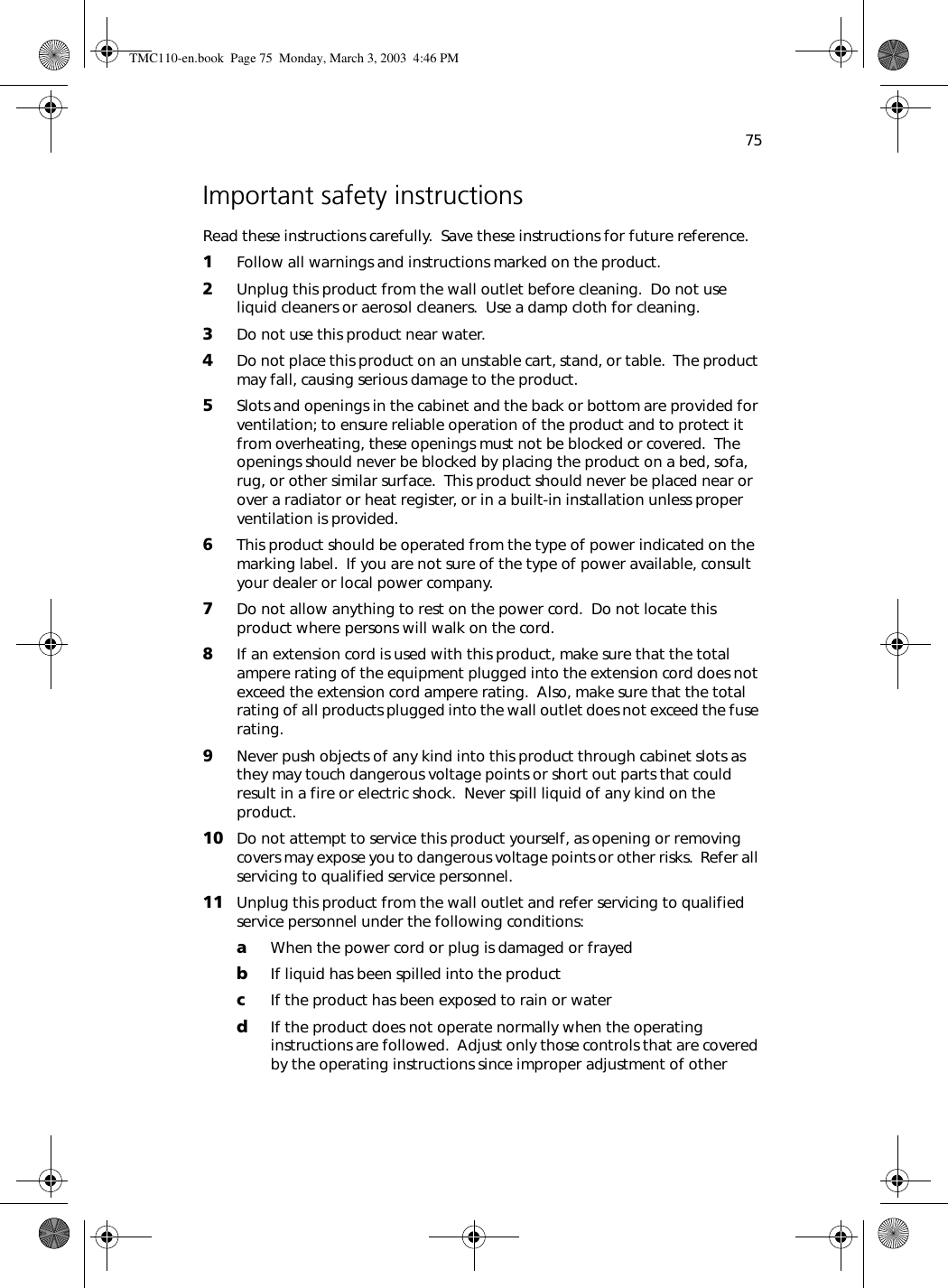 75Important safety instructionsRead these instructions carefully.  Save these instructions for future reference.1Follow all warnings and instructions marked on the product.2Unplug this product from the wall outlet before cleaning.  Do not use liquid cleaners or aerosol cleaners.  Use a damp cloth for cleaning.3Do not use this product near water.4Do not place this product on an unstable cart, stand, or table.  The product may fall, causing serious damage to the product.5Slots and openings in the cabinet and the back or bottom are provided for ventilation; to ensure reliable operation of the product and to protect it from overheating, these openings must not be blocked or covered.  The openings should never be blocked by placing the product on a bed, sofa, rug, or other similar surface.  This product should never be placed near or over a radiator or heat register, or in a built-in installation unless proper ventilation is provided.6This product should be operated from the type of power indicated on the marking label.  If you are not sure of the type of power available, consult your dealer or local power company.7Do not allow anything to rest on the power cord.  Do not locate this product where persons will walk on the cord.8If an extension cord is used with this product, make sure that the total ampere rating of the equipment plugged into the extension cord does not exceed the extension cord ampere rating.  Also, make sure that the total rating of all products plugged into the wall outlet does not exceed the fuse rating.9Never push objects of any kind into this product through cabinet slots as they may touch dangerous voltage points or short out parts that could result in a fire or electric shock.  Never spill liquid of any kind on the product.10 Do not attempt to service this product yourself, as opening or removing covers may expose you to dangerous voltage points or other risks.  Refer all servicing to qualified service personnel.11 Unplug this product from the wall outlet and refer servicing to qualified service personnel under the following conditions:aWhen the power cord or plug is damaged or frayedbIf liquid has been spilled into the productcIf the product has been exposed to rain or waterdIf the product does not operate normally when the operating instructions are followed.  Adjust only those controls that are covered by the operating instructions since improper adjustment of other TMC110-en.book  Page 75  Monday, March 3, 2003  4:46 PM