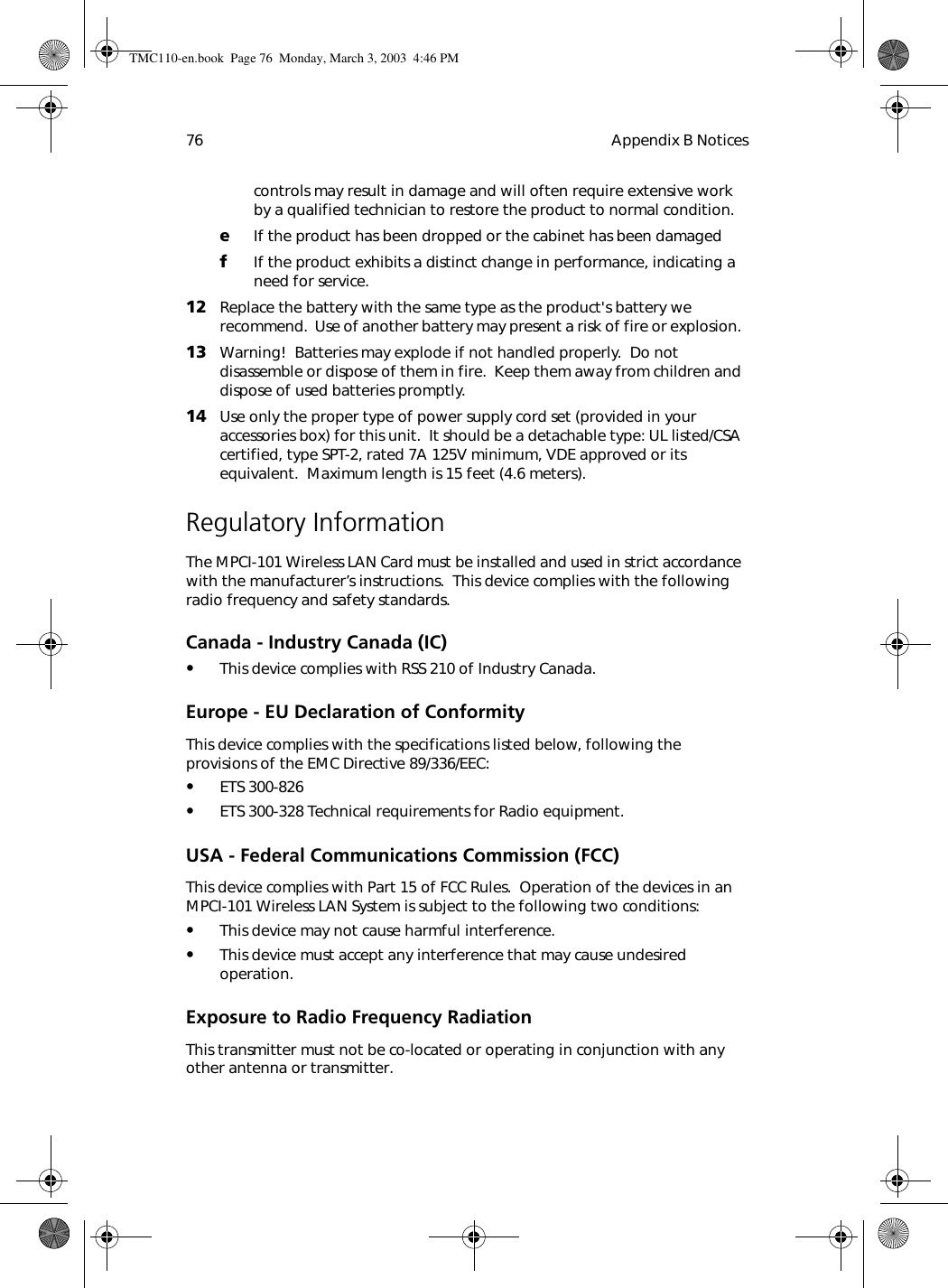 Appendix B Notices76controls may result in damage and will often require extensive work by a qualified technician to restore the product to normal condition.eIf the product has been dropped or the cabinet has been damagedfIf the product exhibits a distinct change in performance, indicating a need for service.12 Replace the battery with the same type as the product&apos;s battery we recommend.  Use of another battery may present a risk of fire or explosion. 13 Warning!  Batteries may explode if not handled properly.  Do not disassemble or dispose of them in fire.  Keep them away from children and dispose of used batteries promptly.14 Use only the proper type of power supply cord set (provided in your accessories box) for this unit.  It should be a detachable type: UL listed/CSA certified, type SPT-2, rated 7A 125V minimum, VDE approved or its equivalent.  Maximum length is 15 feet (4.6 meters). Regulatory InformationThe MPCI-101 Wireless LAN Card must be installed and used in strict accordance with the manufacturer’s instructions.  This device complies with the following radio frequency and safety standards.Canada - Industry Canada (IC)•This device complies with RSS 210 of Industry Canada.Europe - EU Declaration of ConformityThis device complies with the specifications listed below, following the provisions of the EMC Directive 89/336/EEC:•ETS 300-826•ETS 300-328 Technical requirements for Radio equipment.USA - Federal Communications Commission (FCC)This device complies with Part 15 of FCC Rules.  Operation of the devices in an MPCI-101 Wireless LAN System is subject to the following two conditions:•This device may not cause harmful interference.•This device must accept any interference that may cause undesired operation.Exposure to Radio Frequency RadiationThis transmitter must not be co-located or operating in conjunction with any  other antenna or transmitter. TMC110-en.book  Page 76  Monday, March 3, 2003  4:46 PM
