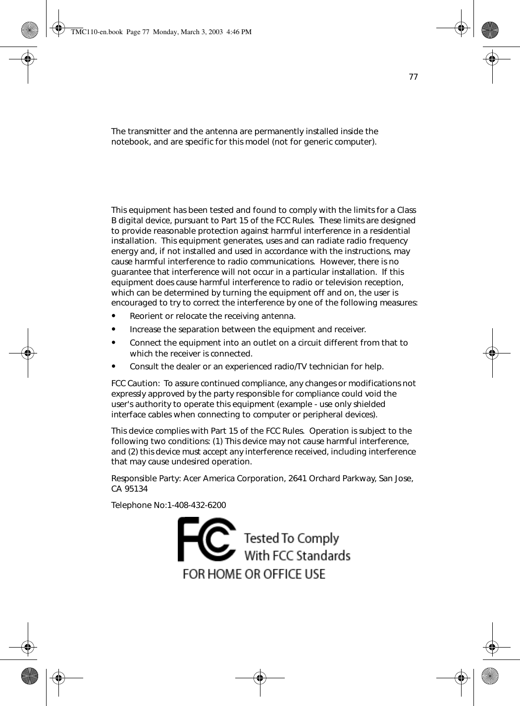 77The transmitter and the antenna are permanently installed inside the notebook, and are specific for this model (not for generic computer).   This equipment has been tested and found to comply with the limits for a Class B digital device, pursuant to Part 15 of the FCC Rules.  These limits are designed to provide reasonable protection against harmful interference in a residential installation.  This equipment generates, uses and can radiate radio frequency energy and, if not installed and used in accordance with the instructions, may cause harmful interference to radio communications.  However, there is no guarantee that interference will not occur in a particular installation.  If this equipment does cause harmful interference to radio or television reception, which can be determined by turning the equipment off and on, the user is encouraged to try to correct the interference by one of the following measures:•Reorient or relocate the receiving antenna.•Increase the separation between the equipment and receiver.•Connect the equipment into an outlet on a circuit different from that to which the receiver is connected.•Consult the dealer or an experienced radio/TV technician for help.FCC Caution:  To assure continued compliance, any changes or modifications not expressly approved by the party responsible for compliance could void the user&apos;s authority to operate this equipment (example - use only shielded interface cables when connecting to computer or peripheral devices).  This device complies with Part 15 of the FCC Rules.  Operation is subject to the following two conditions: (1) This device may not cause harmful interference, and (2) this device must accept any interference received, including interference that may cause undesired operation.Responsible Party: Acer America Corporation, 2641 Orchard Parkway, San Jose, CA 95134  Telephone No:1-408-432-6200TMC110-en.book  Page 77  Monday, March 3, 2003  4:46 PM