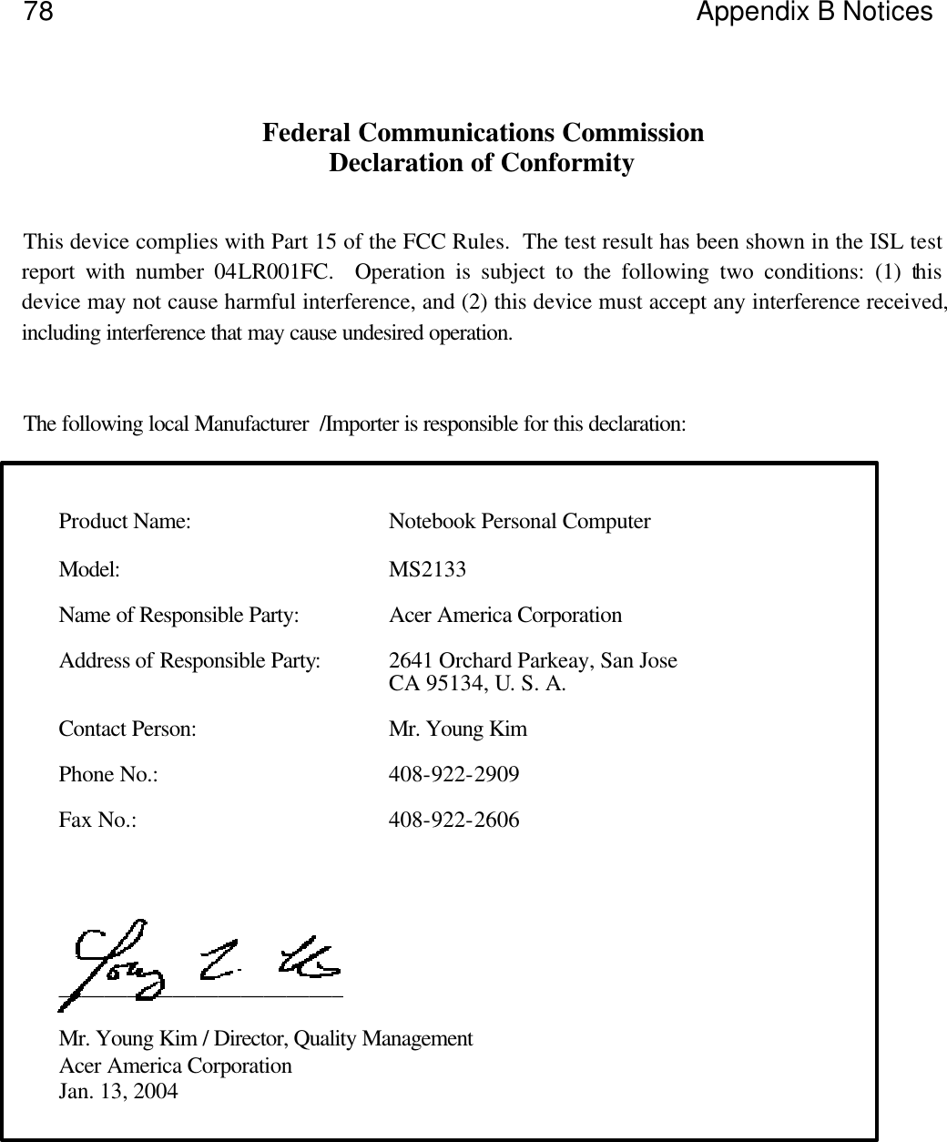            78 Appendix B Notices    Federal Communications Commission Declaration of Conformity   This device complies with Part 15 of the FCC Rules.  The test result has been shown in the ISL test report with number 04LR001FC.  Operation is subject to the following two conditions: (1) this device may not cause harmful interference, and (2) this device must accept any interference received, including interference that may cause undesired operation.   The following local Manufacturer  /Importer is responsible for this declaration:    Product Name: Notebook Personal Computer  Model: MS2133  Name of Responsible Party: Acer America Corporation  Address of Responsible Party: 2641 Orchard Parkeay, San Jose  CA 95134, U. S. A.  Contact Person: Mr. Young Kim  Phone No.:  408-922-2909  Fax No.:  408-922-2606         _________________________  Mr. Young Kim / Director, Quality Management Acer America Corporation Jan. 13, 2004     