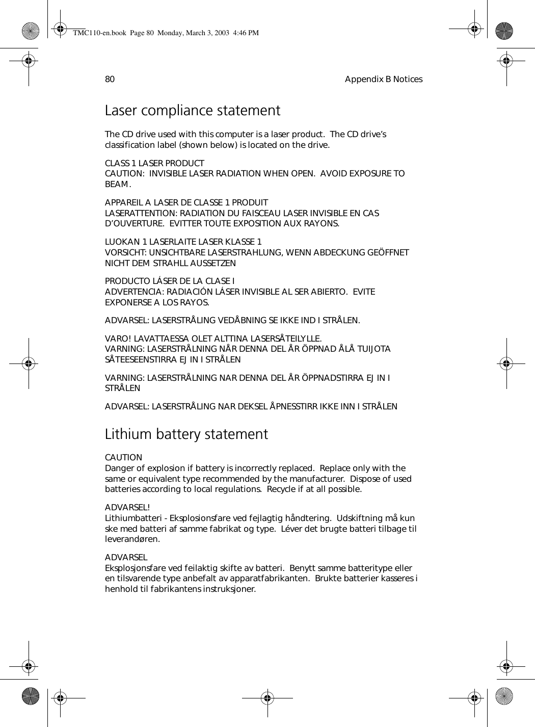 Appendix B Notices80Laser compliance statementThe CD drive used with this computer is a laser product.  The CD drive’s classification label (shown below) is located on the drive.CLASS 1 LASER PRODUCT CAUTION:  INVISIBLE LASER RADIATION WHEN OPEN.  AVOID EXPOSURE TO BEAM.APPAREIL A LASER DE CLASSE 1 PRODUIT LASERATTENTION: RADIATION DU FAISCEAU LASER INVISIBLE EN CAS D’OUVERTURE.  EVITTER TOUTE EXPOSITION AUX RAYONS.LUOKAN 1 LASERLAITE LASER KLASSE 1 VORSICHT: UNSICHTBARE LASERSTRAHLUNG, WENN ABDECKUNG GEÖFFNET NICHT DEM STRAHLL AUSSETZENPRODUCTO LÁSER DE LA CLASE I ADVERTENCIA: RADIACIÓN LÁSER INVISIBLE AL SER ABIERTO.  EVITE EXPONERSE A LOS RAYOS.ADVARSEL: LASERSTRÅLING VEDÅBNING SE IKKE IND I STRÅLEN.VARO! LAVATTAESSA OLET ALTTINA LASERSÅTEILYLLE. VARNING: LASERSTRÅLNING NÅR DENNA DEL ÅR ÖPPNAD ÅLÅ TUIJOTA SÅTEESEENSTIRRA EJ IN I STRÅLENVARNING: LASERSTRÅLNING NAR DENNA DEL ÅR ÖPPNADSTIRRA EJ IN I STRÅLENADVARSEL: LASERSTRÅLING NAR DEKSEL ÅPNESSTIRR IKKE INN I STRÅLENLithium battery statementCAUTION Danger of explosion if battery is incorrectly replaced.  Replace only with the same or equivalent type recommended by the manufacturer.  Dispose of used batteries according to local regulations.  Recycle if at all possible.ADVARSEL! Lithiumbatteri - Eksplosionsfare ved fejlagtig håndtering.  Udskiftning må kun ske med batteri af samme fabrikat og type.  Léver det brugte batteri tilbage til leverandøren.ADVARSEL Eksplosjonsfare ved feilaktig skifte av batteri.  Benytt samme batteritype eller en tilsvarende type anbefalt av apparatfabrikanten.  Brukte batterier kasseres i henhold til fabrikantens instruksjoner.TMC110-en.book  Page 80  Monday, March 3, 2003  4:46 PM