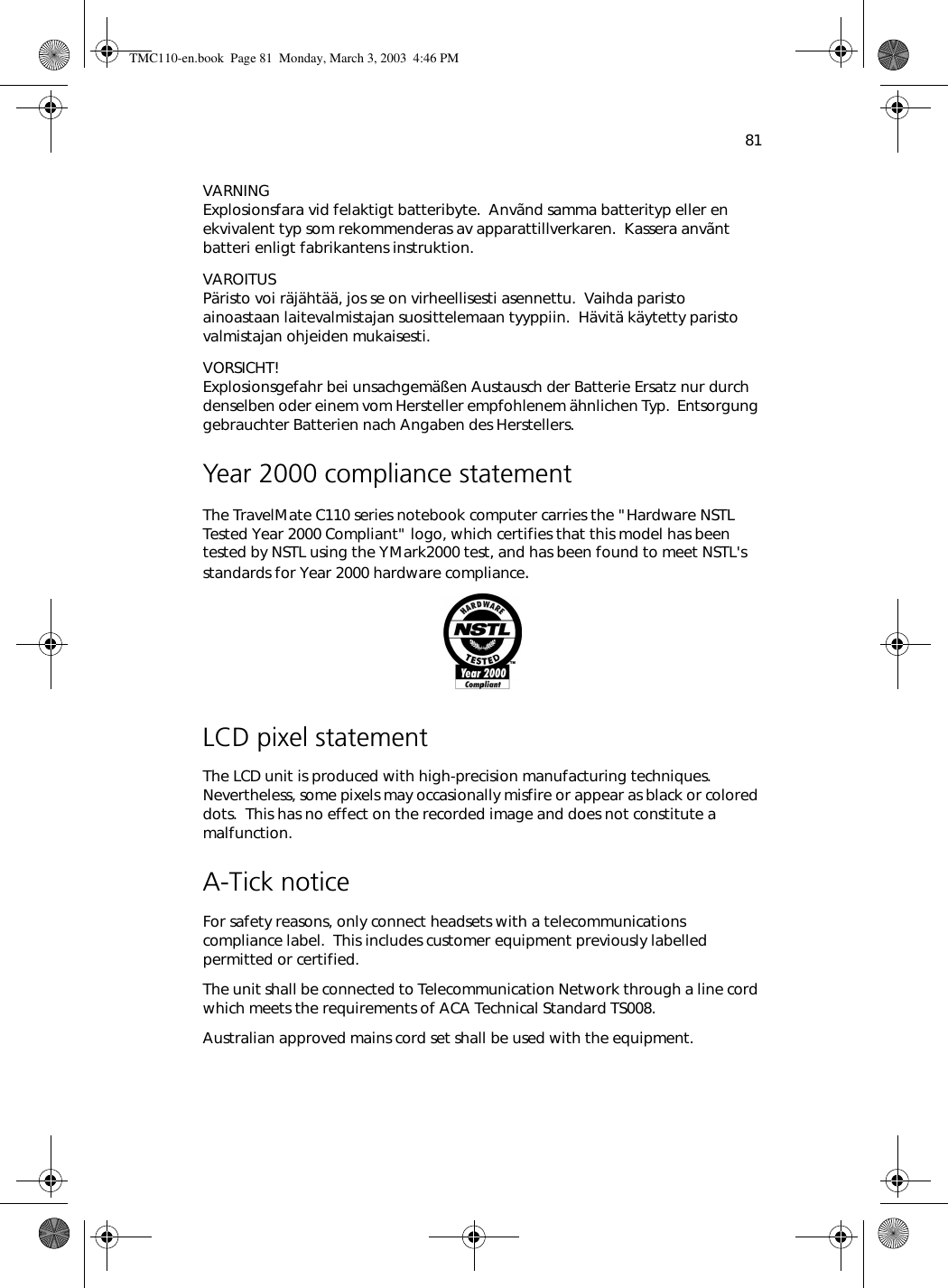 81VARNING Explosionsfara vid felaktigt batteribyte.  Anvãnd samma batterityp eller en ekvivalent typ som rekommenderas av apparattillverkaren.  Kassera anvãnt batteri enligt fabrikantens instruktion.VAROITUS Päristo voi räjähtää, jos se on virheellisesti asennettu.  Vaihda paristo ainoastaan laitevalmistajan suosittelemaan tyyppiin.  Hävitä käytetty paristo valmistajan ohjeiden mukaisesti.VORSICHT! Explosionsgefahr bei unsachgemäßen Austausch der Batterie Ersatz nur durch denselben oder einem vom Hersteller empfohlenem ähnlichen Typ.  Entsorgung gebrauchter Batterien nach Angaben des Herstellers.Year 2000 compliance statementThe TravelMate C110 series notebook computer carries the &quot;Hardware NSTL Tested Year 2000 Compliant&quot; logo, which certifies that this model has been tested by NSTL using the YMark2000 test, and has been found to meet NSTL&apos;s standards for Year 2000 hardware compliance.LCD pixel statementThe LCD unit is produced with high-precision manufacturing techniques.  Nevertheless, some pixels may occasionally misfire or appear as black or colored dots.  This has no effect on the recorded image and does not constitute a malfunction.A-Tick noticeFor safety reasons, only connect headsets with a telecommunications compliance label.  This includes customer equipment previously labelled permitted or certified.The unit shall be connected to Telecommunication Network through a line cord which meets the requirements of ACA Technical Standard TS008.Australian approved mains cord set shall be used with the equipment.TMC110-en.book  Page 81  Monday, March 3, 2003  4:46 PM
