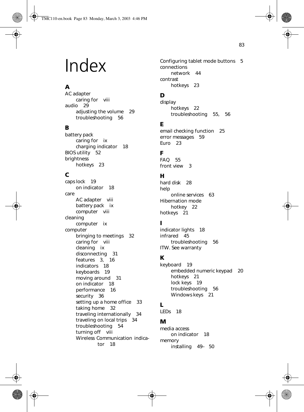 83IndexAAC adaptercaring for    viiiaudio    29adjusting the volume    29troubleshooting    56Bbattery packcaring for    ixcharging indicator    18BIOS utility    52brightnesshotkeys    23Ccaps lock    19on indicator    18care AC adapter    viiibattery pack    ixcomputer    viiicleaningcomputer    ixcomputerbringing to meetings    32caring for    viiicleaning    ixdisconnecting    31features    3,    16indicators    18keyboards    19moving around    31on indicator    18performance    16security    36setting up a home office    33taking home    32traveling internationally    34traveling on local trips    34troubleshooting    54turning off    viiiWireless Communication indica-tor    18Configuring tablet mode buttons    5connectionsnetwork    44contrasthotkeys    23Ddisplayhotkeys    22troubleshooting    55,    56Eemail checking function    25error messages    59Euro    23FFAQ    55front view    3Hhard disk    28help online services    63Hibernation modehotkey    22hotkeys    21Iindicator lights    18infrared    45troubleshooting    56ITW. See warrantyKkeyboard    19embedded numeric keypad    20hotkeys    21lock keys    19troubleshooting    56Windows keys    21LLEDs    18Mmedia accesson indicator    18memoryinstalling    49–   50TMC110-en.book  Page 83  Monday, March 3, 2003  4:46 PM