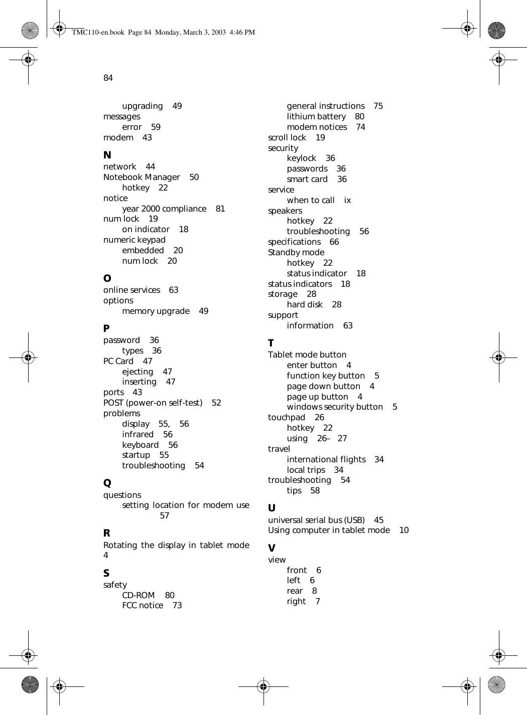84upgrading    49messageserror    59modem    43Nnetwork    44Notebook Manager    50hotkey    22noticeyear 2000 compliance    81num lock    19on indicator    18numeric keypadembedded    20num lock    20Oonline services    63optionsmemory upgrade    49Ppassword    36types    36PC Card    47ejecting    47inserting    47ports    43POST (power-on self-test)    52problemsdisplay    55,    56infrared    56keyboard    56startup    55troubleshooting    54Qquestionssetting location for modem use 57RRotating the display in tablet mode 4SsafetyCD-ROM    80FCC notice    73general instructions    75lithium battery    80modem notices    74scroll lock    19securitykeylock    36passwords    36smart card    36servicewhen to call    ixspeakershotkey    22troubleshooting    56specifications    66Standby modehotkey    22status indicator    18status indicators    18storage    28hard disk    28supportinformation    63TTablet mode buttonenter button    4function key button    5page down button    4page up button    4windows security button    5touchpad    26hotkey    22using    26–   27travelinternational flights    34local trips    34troubleshooting    54tips    58Uuniversal serial bus (USB)    45Using computer in tablet mode    10Vviewfront    6left    6rear    8right    7TMC110-en.book  Page 84  Monday, March 3, 2003  4:46 PM