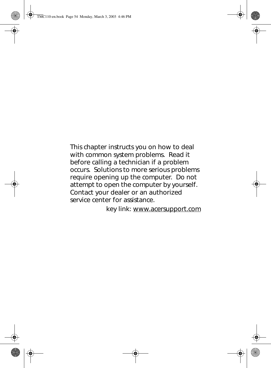 This chapter instructs you on how to deal with common system problems.  Read it before calling a technician if a problem occurs.  Solutions to more serious problems require opening up the computer.  Do not attempt to open the computer by yourself.  Contact your dealer or an authorized service center for assistance.key link: www.acersupport.comTMC110-en.book  Page 54  Monday, March 3, 2003  4:46 PM