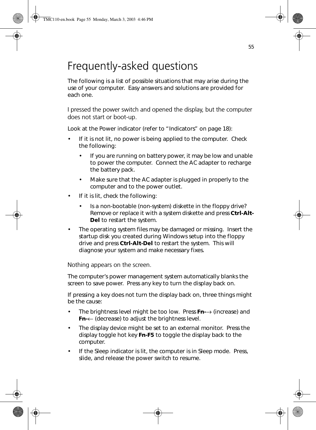 55Frequently-asked questionsThe following is a list of possible situations that may arise during the use of your computer.  Easy answers and solutions are provided for each one.I pressed the power switch and opened the display, but the computer does not start or boot-up.Look at the Power indicator (refer to “Indicators” on page 18):• If it is not lit, no power is being applied to the computer.  Check the following:• If you are running on battery power, it may be low and unable to power the computer.  Connect the AC adapter to recharge the battery pack.• Make sure that the AC adapter is plugged in properly to the computer and to the power outlet.• If it is lit, check the following:• Is a non-bootable (non-system) diskette in the floppy drive?  Remove or replace it with a system diskette and press Ctrl-Alt-Del to restart the system.• The operating system files may be damaged or missing.  Insert the startup disk you created during Windows setup into the floppy drive and press Ctrl-Alt-Del to restart the system.  This will diagnose your system and make necessary fixes.Nothing appears on the screen.The computer’s power management system automatically blanks the screen to save power.  Press any key to turn the display back on.If pressing a key does not turn the display back on, three things might be the cause:• The brightness level might be too low.  Press Fn-→ (increase) and Fn-← (decrease) to adjust the brightness level.• The display device might be set to an external monitor.  Press the display toggle hot key Fn-F5 to toggle the display back to the computer.• If the Sleep indicator is lit, the computer is in Sleep mode.  Press, slide, and release the power switch to resume.TMC110-en.book  Page 55  Monday, March 3, 2003  4:46 PM