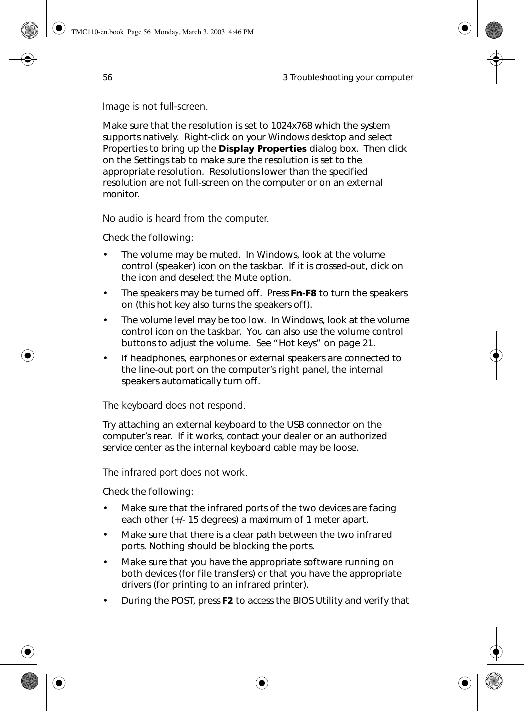  3 Troubleshooting your computer56Image is not full-screen.Make sure that the resolution is set to 1024x768 which the system supports natively.  Right-click on your Windows desktop and select Properties to bring up the Display Properties dialog box.  Then click on the Settings tab to make sure the resolution is set to the appropriate resolution.  Resolutions lower than the specified resolution are not full-screen on the computer or on an external monitor.No audio is heard from the computer.Check the following:• The volume may be muted.  In Windows, look at the volume control (speaker) icon on the taskbar.  If it is crossed-out, click on the icon and deselect the Mute option.• The speakers may be turned off.  Press Fn-F8 to turn the speakers on (this hot key also turns the speakers off).• The volume level may be too low.  In Windows, look at the volume control icon on the taskbar.  You can also use the volume control buttons to adjust the volume.  See “Hot keys” on page 21.• If headphones, earphones or external speakers are connected to the line-out port on the computer’s right panel, the internal speakers automatically turn off.The keyboard does not respond.Try attaching an external keyboard to the USB connector on the computer’s rear.  If it works, contact your dealer or an authorized service center as the internal keyboard cable may be loose.The infrared port does not work.Check the following: • Make sure that the infrared ports of the two devices are facing each other (+/- 15 degrees) a maximum of 1 meter apart. • Make sure that there is a clear path between the two infrared ports. Nothing should be blocking the ports. • Make sure that you have the appropriate software running on both devices (for file transfers) or that you have the appropriate drivers (for printing to an infrared printer). • During the POST, press F2 to access the BIOS Utility and verify that TMC110-en.book  Page 56  Monday, March 3, 2003  4:46 PM