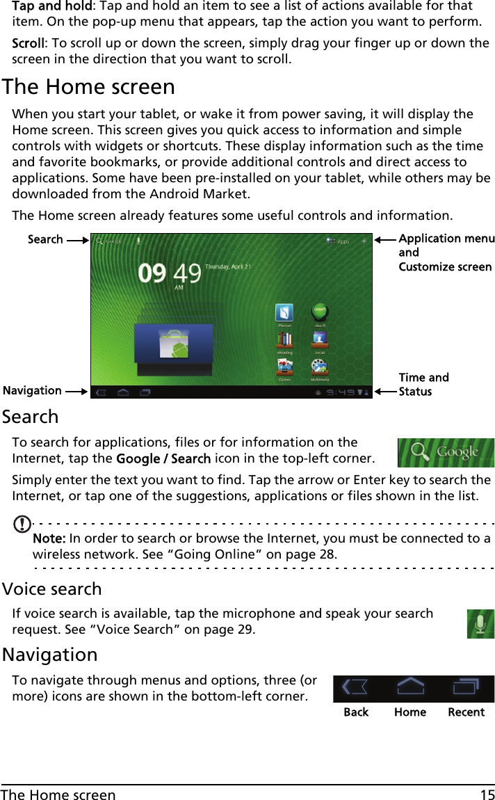 15The Home screenTap and hold: Tap and hold an item to see a list of actions available for that item. On the pop-up menu that appears, tap the action you want to perform.Scroll: To scroll up or down the screen, simply drag your finger up or down the screen in the direction that you want to scroll.The Home screenWhen you start your tablet, or wake it from power saving, it will display the Home screen. This screen gives you quick access to information and simple controls with widgets or shortcuts. These display information such as the time and favorite bookmarks, or provide additional controls and direct access to applications. Some have been pre-installed on your tablet, while others may be downloaded from the Android Market.The Home screen already features some useful controls and information.SearchNavigationApplication menuCustomize screenTime and StatusandSearchTo search for applications, files or for information on the Internet, tap the Google / Search icon in the top-left corner.Simply enter the text you want to find. Tap the arrow or Enter key to search the Internet, or tap one of the suggestions, applications or files shown in the list.Note: In order to search or browse the Internet, you must be connected to a wireless network. See “Going Online” on page 28.Voice searchIf voice search is available, tap the microphone and speak your search request. See “Voice Search” on page 29.NavigationBack Home RecentTo navigate through menus and options, three (or more) icons are shown in the bottom-left corner.