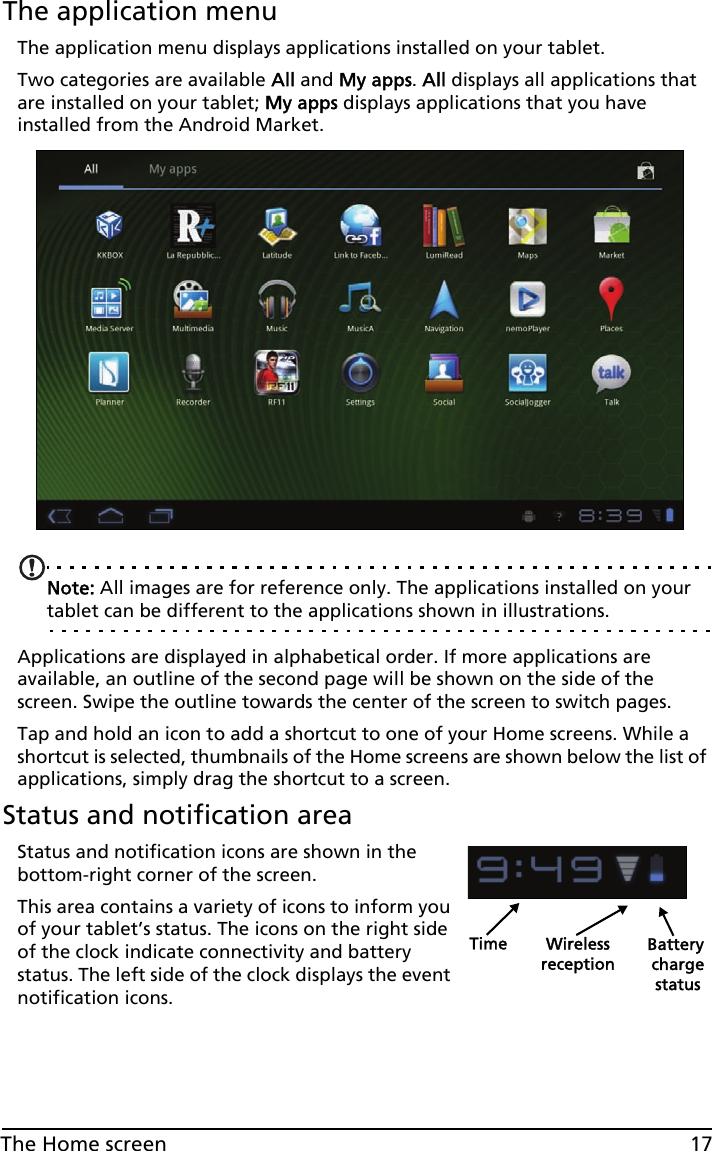 17The Home screenThe application menuThe application menu displays applications installed on your tablet. Two categories are available All and My apps. All displays all applications that are installed on your tablet; My apps displays applications that you have installed from the Android Market.Note: All images are for reference only. The applications installed on your tablet can be different to the applications shown in illustrations.Applications are displayed in alphabetical order. If more applications are available, an outline of the second page will be shown on the side of the screen. Swipe the outline towards the center of the screen to switch pages.Tap and hold an icon to add a shortcut to one of your Home screens. While a shortcut is selected, thumbnails of the Home screens are shown below the list of applications, simply drag the shortcut to a screen.Status and notification areaStatus and notification icons are shown in the bottom-right corner of the screen. Time Wireless Battery chargereceptionstatusThis area contains a variety of icons to inform you of your tablet’s status. The icons on the right side of the clock indicate connectivity and battery status. The left side of the clock displays the event notification icons. 