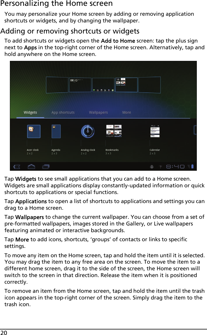 20Personalizing the Home screenYou may personalize your Home screen by adding or removing application shortcuts or widgets, and by changing the wallpaper.Adding or removing shortcuts or widgetsTo add shortcuts or widgets open the Add to Home screen: tap the plus sign next to Apps in the top-right corner of the Home screen. Alternatively, tap and hold anywhere on the Home screen.Tap Widgets to see small applications that you can add to a Home screen. Widgets are small applications display constantly-updated information or quick shortcuts to applications or special functions. Tap Applications to open a list of shortcuts to applications and settings you can drag to a Home screen.Tap Wallpapers to change the current wallpaper. You can choose from a set of pre-formatted wallpapers, images stored in the Gallery, or Live wallpapers featuring animated or interactive backgrounds. Tap More to add icons, shortcuts, ‘groups’ of contacts or links to specific settings.  To move any item on the Home screen, tap and hold the item until it is selected. You may drag the item to any free area on the screen. To move the item to a different home screen, drag it to the side of the screen, the Home screen will switch to the screen in that direction. Release the item when it is positioned correctly.To remove an item from the Home screen, tap and hold the item until the trash icon appears in the top-right corner of the screen. Simply drag the item to the trash icon.