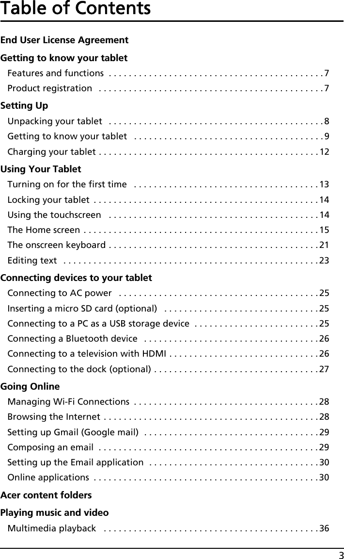 3Table of ContentsEnd User License AgreementGetting to know your tabletFeatures and functions  . . . . . . . . . . . . . . . . . . . . . . . . . . . . . . . . . . . . . . . . . . .7Product registration   . . . . . . . . . . . . . . . . . . . . . . . . . . . . . . . . . . . . . . . . . . . . .7Setting UpUnpacking your tablet   . . . . . . . . . . . . . . . . . . . . . . . . . . . . . . . . . . . . . . . . . . . 8Getting to know your tablet   . . . . . . . . . . . . . . . . . . . . . . . . . . . . . . . . . . . . . .9Charging your tablet . . . . . . . . . . . . . . . . . . . . . . . . . . . . . . . . . . . . . . . . . . . .12Using Your TabletTurning on for the first time   . . . . . . . . . . . . . . . . . . . . . . . . . . . . . . . . . . . . . 13Locking your tablet  . . . . . . . . . . . . . . . . . . . . . . . . . . . . . . . . . . . . . . . . . . . . . 14Using the touchscreen   . . . . . . . . . . . . . . . . . . . . . . . . . . . . . . . . . . . . . . . . . .14The Home screen . . . . . . . . . . . . . . . . . . . . . . . . . . . . . . . . . . . . . . . . . . . . . . .15The onscreen keyboard . . . . . . . . . . . . . . . . . . . . . . . . . . . . . . . . . . . . . . . . . .21Editing text   . . . . . . . . . . . . . . . . . . . . . . . . . . . . . . . . . . . . . . . . . . . . . . . . . . .23Connecting devices to your tabletConnecting to AC power   . . . . . . . . . . . . . . . . . . . . . . . . . . . . . . . . . . . . . . . .25Inserting a micro SD card (optional)   . . . . . . . . . . . . . . . . . . . . . . . . . . . . . . . 25Connecting to a PC as a USB storage device  . . . . . . . . . . . . . . . . . . . . . . . . .25Connecting a Bluetooth device   . . . . . . . . . . . . . . . . . . . . . . . . . . . . . . . . . . .26Connecting to a television with HDMI . . . . . . . . . . . . . . . . . . . . . . . . . . . . . .26Connecting to the dock (optional) . . . . . . . . . . . . . . . . . . . . . . . . . . . . . . . . . 27Going OnlineManaging Wi-Fi Connections  . . . . . . . . . . . . . . . . . . . . . . . . . . . . . . . . . . . . . 28Browsing the Internet . . . . . . . . . . . . . . . . . . . . . . . . . . . . . . . . . . . . . . . . . . .28Setting up Gmail (Google mail)  . . . . . . . . . . . . . . . . . . . . . . . . . . . . . . . . . . .29Composing an email  . . . . . . . . . . . . . . . . . . . . . . . . . . . . . . . . . . . . . . . . . . . .29Setting up the Email application  . . . . . . . . . . . . . . . . . . . . . . . . . . . . . . . . . .30Online applications  . . . . . . . . . . . . . . . . . . . . . . . . . . . . . . . . . . . . . . . . . . . . .30Acer content foldersPlaying music and videoMultimedia playback   . . . . . . . . . . . . . . . . . . . . . . . . . . . . . . . . . . . . . . . . . . .36