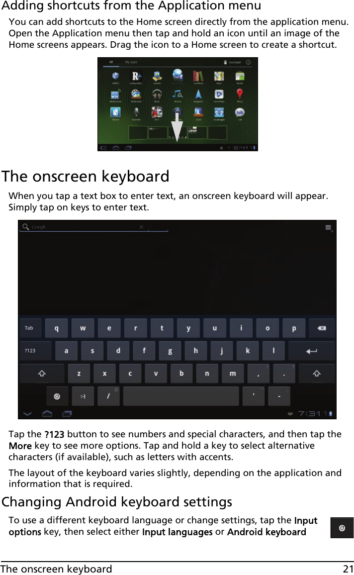 21The onscreen keyboardAdding shortcuts from the Application menuYou can add shortcuts to the Home screen directly from the application menu. Open the Application menu then tap and hold an icon until an image of the Home screens appears. Drag the icon to a Home screen to create a shortcut.The onscreen keyboardWhen you tap a text box to enter text, an onscreen keyboard will appear. Simply tap on keys to enter text.Tap the ?123 button to see numbers and special characters, and then tap the More key to see more options. Tap and hold a key to select alternative characters (if available), such as letters with accents.The layout of the keyboard varies slightly, depending on the application and information that is required.Changing Android keyboard settingsTo use a different keyboard language or change settings, tap the Input options key, then select either Input languages or Android keyboard 